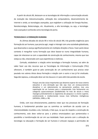 373
A partir do século XX, destacam-se as tecnologias de informação e comunicação através
da evolução das telecomunicações, utilização dos computadores, desenvolvimento da
internet e ainda, as tecnologias avançadas, que englobam a utilização de Energia Nuclear,
Nanotecnologia, Biotecnologia, etc. Atualmente, a alta tecnologia, ou seja, a tecnologia
mais avançada é conhecida como tecnologia de ponta.
TECNOLOGIA E A FORMAÇÃO HUMANA
As últimas décadas do século XX e início do século XXI, trás grandes exigências para
formação do ser humano, que precisa agir, reagir e interagir com uma sociedade globalizada,
que desenvolve e avança significativamente em múltiplas direções e focos. Fazer parte desse
contexto é mergulhar numa formação que deve basear-se numa integralidade humana,
capaz de relacionar-se com a capacidade de construção de conhecimento, mesmo que isso
esteja ou não, relacionado com suas experiências e vivências.
Contudo, estabelecer a relação entre tecnologia e formação humana, vai além de
saber fazer uso dos recursos que as Tecnologias da Informação e Comunicação (TICs)
oferecem, é também guiar-se pela construção de um conhecimento que precisa estar
pautada nos valores éticos dessa formação e relação com o outro e isso já foi sinalizado.
Segundo Japiassu, a educação deve sair da clausura e ir para além das paredes da escola.
Porque uma das coisas importantes que devemos esperar de nosso sistema
educativo é uma formação que não seja mais um enclausuramento
disciplinar e um adestramento no pensamento analítico, mas uma
capacitação do ser humano para a compreensão. Este fechamento em
categorias quase-estanques (estabelecidas há mais de século e meio)
impregna profundamente os organismos de pesquisa e o ensino superior,
condicionando e mediocrizando nossas mais brilhantes inteligências
(JAPIASSU, 2006, p. 38).
Então, com esse direcionamento, podemos notar que nos processos de formação
humana, é fundamental perceber que os caminhos se ramificam de acordo com as
intencionalidades incutidas a ela. Contudo, é fato que, no que diz respeito a construção do
conhecimento, este deve voltar-se para a prática emancipadora que pontencializa e
possibilita a transformação do ser em sua totalidade. Fazer parceria com a utilização da
tecnologia na educação e formação do ser humano é articular espaços e permissões de
 