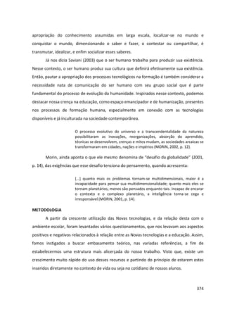 374
apropriação do conhecimento assumidas em larga escala, localizar-se no mundo e
conquistar o mundo, dimensionando o saber e fazer, o contestar ou compartilhar, é
transmutar, idealizar, e enfim socializar esses saberes.
Já nos dizia Saviani (2003) que o ser humano trabalha para produzir sua existência.
Nesse contexto, o ser humano produz sua cultura que definirá efetivamente sua existência.
Então, pautar a apropriação dos processos tecnológicos na formação é também considerar a
necessidade nata de comunicação do ser humano com seu grupo social que é parte
fundamental do processo de evolução da humanidade. Inspirados nesse contexto, podemos
destacar nossa crença na educação, como espaço emancipador e de humanização, presentes
nos processos de formação humana, especialmente em conexão com as tecnologias
disponíveis e já inculturada na sociedade contemporânea.
O processo evolutivo do universo e a transcendentalidade da natureza
possibilitaram as inovações, reorganizações, absorção do aprendido,
técnicas se desenvolvem, crenças e mitos mudam, as sociedades arcaicas se
transformaram em cidades, nações e impérios (MORIN, 2002, p. 12).
Morin, ainda aponta o que ele mesmo denomina de “desafio da globalidade” (2001,
p. 14), das exigências que esse desafio tenciona do pensamento, quando acrescenta:
[...] quanto mais os problemas tornam-se multidimensionais, maior é a
incapacidade para pensar sua multidimensionalidade; quanto mais eles se
tornam planetários, menos são pensados enquanto tais. Incapaz de encarar
o contexto e o complexo planetário, a inteligência torna-se cega e
irresponsável (MORIN, 2001, p. 14).
METODOLOGIA
A partir da crescente utilização das Novas tecnologias, e da relação desta com o
ambiente escolar, foram levantados vários questionamentos, que nos levavam aos aspectos
positivos e negativos relacionados à relação entre as Novas tecnologias e a educação. Assim,
fomos instigados a buscar embasamento teórico, nas variadas referências, a fim de
estabelecermos uma estrutura mais alicerçada do nosso trabalho. Visto que, existe um
crescimento muito rápido do uso desses recursos e partindo do principio de estarem estes
inseridos diretamente no contexto de vida ou seja no cotidiano de nossos alunos.
 
