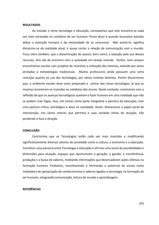 375
RESULTADOS
Ao estudar o tema tecnologia e educação, constatamos que este encontra-se cada
vez mais enraizado no cotidiano do ser humano. Prova disso é quando buscamos estudos
dobre a evolução humana e da necessidade de se comunicar. Não aceitá-lo, significa
distanciar-se da realidade atual, é quase cortar a relação de comunicação com o mundo.
Ficou claro também, que a disseminação do acesso, bem como, a sedução pelo uso desses
recursos, tem ido de encontro com a sociedade em tempo recorde. Porém, nem sempre
encontramos escolas com projetos de incentivo a utilização das mesmas, estando por vezes
atreladas a metodologias tradicionais. Muitos professores ainda possuem uma certa
restrição quanto ao uso das tecnologias, por vários motivos distintos. Porém discorremos
que, o ambiente escolar deve estar preparado e utilizar das novas tecnologias, já que as
mesmas encontram-se inseridas no cotidiano dos alunos. Neste contexto, concluímos com a
reflexão de que os avanços tecnológicos auxiliam o fazer humano em uma realidade que não
se podem criar fugas, mas, sim tomar como parte integrante e parceira da educação, com
uma postura crítica, estratégica e ativa na sociedade. Assim, destacamos o papel social de
intervenção, nos vários setores que permeia e suas variadas linhas de atuação, não
perdendo o foco e direção.
CONCLUSÃO
Concluímos que as Tecnologias estão cada vez mais inseridas e modificando
significativamente diversos setores da sociedade como a cultura, a economia e a educação.
Constituir uma parceria entre Tecnologia e educação é afirmar uma soma de possibilidades e
dimensões para atuação, espaços que oportunizam a geração, a gestão, a transferência,
produção e a busca de saberes, mediando informações que desencadeiam ações efetivas na
formação humana. Findamos, reconhecendo e afirmando o potencial da escola como
mediadora de apropriação de conhecimentos e saberes ligados a tecnologia na formação do
ser humano, integrando comunicação, leitura de mundo e aprendizagem.
REFERÊNCIAS
 