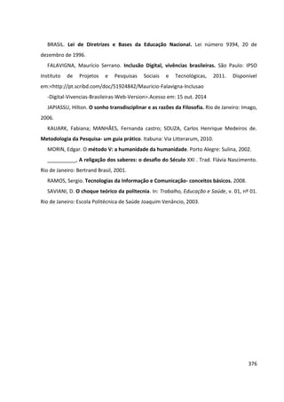 376
BRASIL. Lei de Diretrizes e Bases da Educação Nacional. Lei número 9394, 20 de
dezembro de 1996.
FALAVIGNA, Maurício Serrano. Inclusão Digital, vivências brasileiras. São Paulo: IPSO
Instituto de Projetos e Pesquisas Sociais e Tecnológicas, 2011. Disponível
em:<http://pt.scribd.com/doc/51924842/Mauricio-Falavigna-Inclusao
-Digital-Vivencias-Brasileiras-Web-Version>.Acesso em: 15 out. 2014
JAPIASSU, Hilton. O sonho transdisciplinar e as razões da Filosofia. Rio de Janeiro: Imago,
2006.
KAUARK, Fabiana; MANHÃES, Fernanda castro; SOUZA, Carlos Henrique Medeiros de.
Metodologia da Pesquisa- um guia prático. Itabuna: Via Litterarum, 2010.
MORIN, Edgar. O método V: a humanidade da humanidade. Porto Alegre: Sulina, 2002.
__________, A religação dos saberes: o desafio do Século XXI . Trad. Flávia Nascimento.
Rio de Janeiro: Bertrand Brasil, 2001.
RAMOS, Sergio. Tecnologias da Informação e Comunicação- conceitos básicos. 2008.
SAVIANI, D. O choque teórico da politecnia. In: Trabalho, Educação e Saúde, v. 01, nº 01.
Rio de Janeiro: Escola Politécnica de Saúde Joaquim Venâncio, 2003.
 