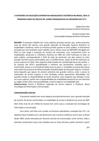 377
A EXPANSÃO DA EDUCAÇÃO SUPERIOR NA MODALIDADE À DISTÂNCIA NO BRASIL, NOS 13
PRIMEIROS ANOS DO SÉCULO XXI, COMO CONSEQUENCIA DA EXPANSÃO DAS TIC´S
Sérgio Elias Istoe
Universidade Estadual do Norte Fluminense
Carolina Crespo Istoe
Universidade Estadual do Norte Fluminense
RESUMO: O presente trabalho tem como objetivo principal mostrar que, nestes primeiros
anos do século XXI ocorreu uma grande expansão da Educação Superior Brasileira na
modalidade à distância, tanto na iniciativa privada quanto no setor público. O documento
principal que será analisado neste trabalho será o último censo do INEP/MEC divulgado em
2013 no que tange à evolução do número de matrículas, num comparativo entre as
modalidades: presencial e a distância. Partimos em 2001 de 5.359 matrículas no EaD, no
setor público, correspondendo a 0,2% do total de matrículas nos dois setores (o setor
privado não tinha aluno matriculado), para 1.113.850 alunos, sendo 16,3% de matrículas no
ensino superior em 2012. Dois aspectos serão levados em consideração para esta análise: 1.
Os avanços das NTIC´s possibilitando a melhoria das ferramentas utilizadas para a
transmissão, acesso e na inserção de dados para as aulas; 2. Facilidade no acesso dos alunos
como parte do processo de democratização (sociabilização) da Educação Superior no Brasil,
tanto daqueles que apesar de estarem próximos dos grandes centros, onde o acesso às
instituições de Ensino Superior é mais facilitado, porém apresentam dificuldades nos
quesitos tempo ou disponibilidade de certos horários, como daqueles que desejam cursar
um curso superior, porém sem a disponibilidade da modalidade presencial em seu domicilio
ou região, tendo como única possibilidade o ensino superior na modalidade EaD.
Palavras-chave: Ensino à Distância. Expansão do Ensino Superior à Distância. Novas
Tecnologias da Informação e Comunicação.
CONSIDERAÇÕES INICIAIS
O presente trabalho tem como objetivo principal demonstrar, que a grande evolução
do número de alunos matriculados na modalidade de ensino à distância (no senso do INEP
2012 tinha mais de um milhão de alunos) tem como causa a evolução das tecnologias de
informação e comunicação.
Para tanto, será feita uma revisão na literatura abordando a evolução das TIC´s. Os
objetivos deste trabalho será o de demonstrar que o ensino à distância ocorre aqui no Brasil
desde 1904, sendo executado por diversos veículos de comunicação, como correio, rádio e
televisão ministrando cursos mais voltados para as áreas técnicas, porém somente a partir
 