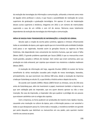 378
da evolução das tecnologias da informação e comunicação, utilizando a internet como meio
de ligação entre professor e aluno, é que houve a possibilidade de realização de cursos
superiores de graduação e graduação tecnológica. Em apenas 12 anos de implantação
desses cursos superiores à distância, chegamos em 2012 a um número de matriculados
superando a casa de um milhão e cem mil de alunos. Números esses totalmente
dependentes da evolução das tecnologias da informação e comunicação.
MÍDIA DE MASSA PARA TRANSMISSÃO DE INFORMAÇÕES: A CRIAÇÃO DO JORNAL
Séculos após a criação da escrita pelos sumérios, egípcios e chineses influenciando
todas as sociedades da época, pois agora aquilo que era transmitido pela oralidade (tradição
oral) passa a ser registrado, levando assim às gerações futuras os registros de fatos
históricos, não dependendo mais unicamente da memória humana, que por vezes é falha
(Neves 2007). O grande problema apontado por Souza (2003) é que os manuscritos eram
muito grandes, pesados e difíceis de manejar. Sem contar que eram caríssimos, pois sua
produção era toda artesanal, por copistas que estavam nos mosteiros e abadias medievais
(Neves 2007).
A revolução da informação até hoje, segundo Drucker (2002) irá evoluir de forma
semelhante às várias revoluções causadas pela criação de novas tecnologias, baseadas,
principalmente, nas que ocorreram nos últimos 500 anos, desde a revolução da imprensa
criada por Gutenberg no século 15, a qual dividiu a história antes e depois da escrita.
De acordo com Castells (1999) e Neves (2007) foram os chineses, cerca de 250 anos
antes de Gutenberg que, além de inventarem o papel, inventaram também a imprensa, só
que sem validação pelo do imperador, que era quem deveria aprovar ou não a nova
invenção. No caso da impressão, o imperador não quis quebrar o privilégio de uns poucos
que estavam satisfeitos com os artigos dos copistas.
Com a imprensa, os livros puderam ser produzidos de maneira mais rápida e barata,
causando uma revolução na cultura da época, pois a informação passou a ser acessível a
todos os que desejassem possuí-la. Como toda a inovação, a resistência também era grande
por parte daqueles que detinham os manuscritos em seu poder, pois queriam manter
restrito seu acesso ao povo.
 