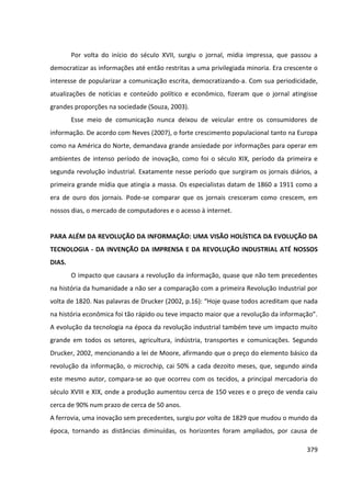 379
Por volta do início do século XVII, surgiu o jornal, mídia impressa, que passou a
democratizar as informações até então restritas a uma privilegiada minoria. Era crescente o
interesse de popularizar a comunicação escrita, democratizando-a. Com sua periodicidade,
atualizações de notícias e conteúdo político e econômico, fizeram que o jornal atingisse
grandes proporções na sociedade (Souza, 2003).
Esse meio de comunicação nunca deixou de veicular entre os consumidores de
informação. De acordo com Neves (2007), o forte crescimento populacional tanto na Europa
como na América do Norte, demandava grande ansiedade por informações para operar em
ambientes de intenso período de inovação, como foi o século XIX, período da primeira e
segunda revolução industrial. Exatamente nesse período que surgiram os jornais diários, a
primeira grande mídia que atingia a massa. Os especialistas datam de 1860 a 1911 como a
era de ouro dos jornais. Pode-se comparar que os jornais cresceram como crescem, em
nossos dias, o mercado de computadores e o acesso à internet.
PARA ALÉM DA REVOLUÇÃO DA INFORMAÇÃO: UMA VISÃO HOLÍSTICA DA EVOLUÇÃO DA
TECNOLOGIA - DA INVENÇÃO DA IMPRENSA E DA REVOLUÇÃO INDUSTRIAL ATÉ NOSSOS
DIAS.
O impacto que causara a revolução da informação, quase que não tem precedentes
na história da humanidade a não ser a comparação com a primeira Revolução Industrial por
volta de 1820. Nas palavras de Drucker (2002, p.16): “Hoje quase todos acreditam que nada
na história econômica foi tão rápido ou teve impacto maior que a revolução da informação”.
A evolução da tecnologia na época da revolução industrial também teve um impacto muito
grande em todos os setores, agricultura, indústria, transportes e comunicações. Segundo
Drucker, 2002, mencionando a lei de Moore, afirmando que o preço do elemento básico da
revolução da informação, o microchip, cai 50% a cada dezoito meses, que, segundo ainda
este mesmo autor, compara-se ao que ocorreu com os tecidos, a principal mercadoria do
século XVIII e XIX, onde a produção aumentou cerca de 150 vezes e o preço de venda caiu
cerca de 90% num prazo de cerca de 50 anos.
A ferrovia, uma inovação sem precedentes, surgiu por volta de 1829 que mudou o mundo da
época, tornando as distâncias diminuídas, os horizontes foram ampliados, por causa de
 