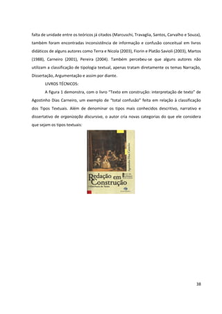 38
falta de unidade entre os teóricos já citados (Marcuschi, Travaglia, Santos, Carvalho e Souza),
também foram encontradas inconsistência de informação e confusão conceitual em livros
didáticos de alguns autores como Terra e Nicola (2003), Fiorin e Platão Savioli (2003), Martos
(1988), Carneiro (2001), Pereira (2004). Também percebeu-se que alguns autores não
utilizam a classificação de tipologia textual, apenas tratam diretamente os temas Narração,
Dissertação, Argumentação e assim por diante.
LIVROS TÉCNICOS:
A figura 1 demonstra, com o livro “Texto em construção: interpretação de texto” de
Agostinho Dias Carneiro, um exemplo de “total confusão” feita em relação à classificação
dos Tipos Textuais. Além de denominar os tipos mais conhecidos descritivo, narrativo e
dissertativo de organização discursiva, o autor cria novas categorias do que ele considera
que sejam os tipos textuais:
 
