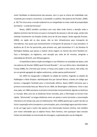 380
maior facilidade no deslocamento das pessoas, isto é o que se chama de mobilidade real,
mudando para sempre a economia, a sociedade e a política. Nas palavras de Drucker, (2002,
p. 18) “Em cinco anos o mundo ocidental viu-se mergulhado na maior onde de prosperidade
da história – a onda das ferrovias”.
Neves, (2007) também corrobora com essa ideia onde chama a atenção onde o
objetivo primeiro das ferrovias era para o transporte de pessoas e não de carga, sendo este
utilizado inicialmente nos Estados Unidos cerca de 30 anos depois. Ainda segundo Drucker,
(2002), no Japão até os dias atuais, não se tem infraestrutura para transporte de
mercadorias, mas quase que exclusivamente o transporte de pessoas é o que prevalece. A
distância de 15 km foi percorrida, pela primeira vez, pela locomotiva nº 1 da Stockton &
Darlington Railway, que passou a realizar várias viagens no mesmo dia entre Stockton-on-
Tees e Darlington, na Inglaterra, com duração por volta de 65 minutos, atingindo a
velocidade de 39 km/h, com 450 passageiros.
A importância desta criação tecnológica e sua influência na sociedade da época, está
nas palavras de Drucker (2002) apud Fernand Braudel “...em sua última obra, Identidade da
França (1986), foi a ferrovia que tornou a França uma nação e uma cultura. Até então, ela
era um grande agregado de regiões autônomas, unidas apenas politicamente”.
Em 1839 era inaugurado o telégrafo na cidade de Londres, lingando as cidades de
Paddington e West Drayton. Aperfeiçoado fora por Samuel Morse, criando um código que
tornara a linguagem facilitada para a transmissão elétrica. Neves (2007) menciona que a
primeira transmissão feita por Morse foi em 1844, de Washington a Baltimore. Vinte e dois
anos após, em 1866 aconteceu à primeira transmissão transcontinental, ligando as Américas
e a Europa. Mais uma vez as distâncias foram vencidas, pois a informação se tornara mais
rápida, “diminuindo” as longas distâncias entre um ponto e outro tornando a comunicação
interativa e em tempo real, pois era bidirecional. Hillis (2004) aponta que a partir dai deu-se
início à separação entre transporte e comunicações, pois a tecnologia agora permitia mover-
se de um lugar para o outro não apenas com intervenção humana mínima, mas também
com maior velocidade que os objetos físicos. Nem homens, nem quaisquer tipos veículos
tinham tal velocidade na transmissão de mensagens, suplantada pelo uso do telégrafo.
 