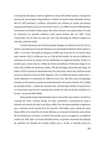 381
A invenção do selo postal, criado na Inglaterra no século XIX também ajudou a realização do
processo de comunicação à longa distância. Também no mesmo século Alexander Graham
Bell em 1870 patenteou o telefone, instrumento que colocava em tempo real pessoas
separadas pela distância para se comunicarem entre si. Em 1880 cerca de 47.900 aparelhos
funcionavam nos Estados Unidos, apesar dos críticos acharem uma utopia colocar em cada
lar americano um aparelho telefônico como queria Graham Bell em 1870. Foram
transcorridos mais de 100 anos para que uma nova tecnologia de telefonia chegasse ao
mercado: a telefonia celular.
A União Internacional de Telecomunicações divulgou um retrato do setor de TICs no
planeta, calculando que há mais de 100 países com penetração da telefonia móvel superior a
100% – e em sete a densidade já ultrapassa os 200%. Nas contas da UIT, as receitas desse
setor superam US$ 1,5 trilhão por ano, ou 2,4% do PIB mundial. Há mais de 6 bilhões de
assinaturas de celular no mundo, mais da metade deles na região Ásia-Pacífico. A China é o
primeiro país a somar mais de 1 bilhão de clientes da telefonia. A Índia deve chegar lá em
breve. Das 6 bilhões de assinaturas móveis, 70% são pré-pagas, percentual que chega, em
média, a 87% em países em desenvolvimento. No ritmo atual, haverá mais celulares do que
pessoas no planeta no final de 2014. Segundo a UIT, 2,3 bilhões de pessoas estão online –
sendo registrado um crescimento de 100% em cinco anos. Mas dois terços da população
mundial, ou três quartos nos países em desenvolvimento, não usam a Internet. Há 1,1 bilhão
de conexões móveis – o dobro das conexões fixas. A banda larga mantém, há quatro anos,
um crescimento anual de 41%. Conexões fixas existem em cerca de 2/3 das residências no
mundo – ou cerca de 600 milhões.
Outro grande avanço experimentado ainda no século XIX e que mudou o mundo foi a
invenção por Hertz, cientista alemão, do rádio, permitindo a transmissão de sinais à
distância sem suporte de cabos e fios (Souza 2003). Com isto estava quebrada a hegemonia
que a imprensa escrita (jornal) tinha de transmitir informações, como veículo de massa
(Neves 2007). Já no século XX, no ano de 1926 deu-se a invenção da televisão, outro veículo
de transmissão para as massas. A primeira transmissão ocorreu na Inglaterra, na cidade de
Londres em 1936. Após a 2ª Guerra Mundial ocorreu um grande crescimento da produção
de aparelhos de televisão dos Estados Unidos para o mundo. A televisão tornou-se,
 
