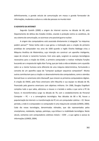 382
definitivamente, o grande veículo de comunicação em massa e grande fornecedor de
informações, mudando a cultura e a vida das pessoas no mundo inteir
O ADVENTO DA INTERNET
Segundo Castells (2000) a origem da internet ocorreu na década de 60, pelo
Departamento de defesa dos Estados Unidos, visando à proteção contra os soviéticos, do
seu sistema de comunicação, se ocorresse uma possível guerra nuclear.
A origem dos computadores está associada diretamente à indagação “as máquinas
podem pensar?” Talvez tenha sido o que gerou a motivação para a criação do primeiro
protótipo de computador nos anos de 1830 quando o inglês Charles Babbage criou a
Máquina Analítica de Matemática, cuja intenção era construir um aparelho inteligente,
capaz de simular o raciocínio humano. Cem anos após, surgiram os avanços tecnológicos
necessários para a criação do ECIAC, o primeiro computador a realizar múltiplas funções
buscando ser a resposta do inglês Alan Turing, que por toda a vida se debateu com a questão
sobre se a mente humana seria diferente de uma máquina determinística, formulando o
conceito de um aparelho capaz de “computar qualquer sequencia computável”. Muitos
outros contribuíram para a criação e o desenvolvimento dos computadores, como o alemãos
Konrad Zuse e o americano John Atanasoff, que criaram os primeiros computadores digitais.
A criação do ENIAC, pelo físico americano John Mauchly e sua equipe na década de 40,
financiado pelo governo americano com objetivos militares. Em 1968, Douglas Engelbart
compilou tudo o que sabia, adicionou o mouse e o teclado e exibiu o que seria o PC do
futuro. A microinformática surge na década de 70, com o estabelecimento do Personal
Computer – PC – e a convergência tecnológica. Nas décadas de 80 e 90, houve a
popularização da internet e a transformação do PC em um computador coletivo – CC. Nesse
período, a rede é o computador e o computador é uma máquina de conexão (LEMOS, 2004).
Cada dia novas tecnologias, denominadas nômades, que são representados pelos
smartphones, notebooks, laptops, palmtops, cuja ênfase é a mobilidade tecnológica. Neste
século, contamos com computadores coletivos móveis – CCM -, o que agiliza o acesso às
informações (LEMOS, 2004).
 