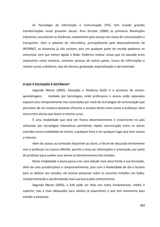 383
As Tecnologia da Informação e Comunicação (TIC), tem trazido grandes
transformações neste presente século. Para Drucker (2000) as primeiras Revoluções
Industriais, encurtaram as distâncias, exatamente pelo avanço nos meios de comunicações e
transportes. Com o advento da informática, principalmente pelo desenvolvimento da
INTERNET, as distancias já não existem, pois em qualquer parte do mundo podemos no
comunicar com que estiver ligado à Rede. Podemos realizar coisas que no passado eram
impossíveis como compras, conhecer pessoas de outros países, trocas de informações e
realizar cursos a distância, seja ele técnico, graduação, especialização e até mestrado.
O QUE É EDUCAÇÃO À DISTÂNCIA?
Segundo Moran (2002), Educação a Distância (EaD) é o processo de ensino-
aprendizagem, mediado por tecnologias, onde professores e alunos estão separados
espacial e/ou temporalmente mas conectados por meio de tecnologias de comunicação que
permitem de um maneira bastante eficiente o contato direto entre aluno e professor, bem
como entre alunos que fazem o mesmo curso.
É uma modalidade que está em franco desenvolvimento e crescimento no país
utilizando das tecnologias telemáticas permitindo rápida comunicação entre os atores
inseridos nessa modalidade de ensino, a qualquer hora e em qualquer lugar que tiver acesso
a Internet.
Além do acesso ao conteúdo disponível ao aluno, o fórum de discussão diretamente
com o professor ou tutores ONLINE, permiti a troca de informações e orientação, por parte
do professor para auxiliar seus alunos no direcionamento dos estudos.
Nesta modalidade o aluno passa a ter uma atitude mais ativa frente à sua formação,
além de uma autodisciplina e comprometimento, pois com a flexibilidade de dia e horário
para se dedicar aos estudos, ele precisa pesquisar sobre os assuntos tratados nas lições,
complementando e aprofundando mais sua busca pelo conhecimento.
Segundo Moran (2002), a EaD pode ser feita nos níveis fundamentais, médio e
superior, mas é mais adequados para adultos já experientes e que tem autonomia para
estudar e pesquisar.
 