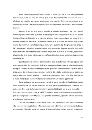 384
Mas o EaD passou por profundas mudanças desde sua criação, sua aceitação era de
desconfiança, uma vez que as formas que eram desenvolvimento não tinham toda a
eficiência do modelo que temos atualmente pelo uso das TICs, que começaram a ser
utilizada a partir de 1990, com a popularização do computador pessoal e da modalidade da
Internet.
Segundo Braga Norte, o ensino a distância no Brasil surgiu em 1904 com cursos à
distância profissionalizantes que eram oferecidos por entidades privadas. Até o ano 2000 o
Instituto Universal Brasileiro e o Instituto Monitor foram responsáveis por mais de três
milhões de pessoas formadas. Os governos federal e os estaduais, na década de 60/70 no
intuito de minimizar o analfabetismo, e melhorar a qualificação dos professores, criou as
TV´s educativas. Iniciativas privadas como a da Fundação Roberto Marinho com aulas
teletransmitidas em determinados horários, ampliaram os cursos a distância, focando na
alfabetização de jovens e adultos, cursos profissionalizantes, cursos supletivos de primeiro e
segundo graus.
Questões como o tamanho continental do país, as distorções entre as regiões, com
uma concentração das Instituições de Ensino Superior em larga escala, predominantemente,
na região Sudeste, criava dificuldade para quem queria ter acesso ao ensino superior, pois os
altos custos de deslocamento, moradia e material de estudo, inviabilizavam o alcance de
muitos ao conhecimento superior. O EaD é muito mais democrático, pois além do custo em
si muito menor que o ensine tradicional presencial, tem um alcance gigantesco.
Outra facilidade que encontramos no EaD é que a questão da flexibilidade, pois o
aluno escolhe o dia, seu horário de estudo e o local, desde que tenha acesso à Internet. Essa
autonomia deve levar o aluno a uma maior responsabilidade pela sua própria formação.
Tudo isto corrobora com o que a UNESCO publicou aquilo que chamou dos quatro pilares
para a Educação do Século XXI, que são: aprender a conhecer, aprender a fazer, aprender a
viver juntos e aprender a ser.
Cada vez mais exige-se que o aluno tenha uma participação ativa nesse processo e
não com um mero depósito de informações, as quais não lhe dá as mínimas condições de
aprendizado. Educação não é um monte de informações recebidas, mas um processo no
 