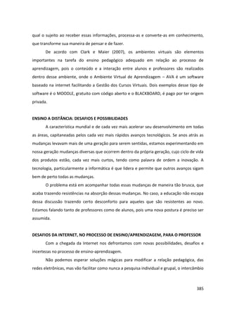 385
qual o sujeito ao receber essas informações, processa-as e converte-as em conhecimento,
que transforme sua maneira de pensar e de fazer.
De acordo com Clark e Maier (2007), os ambientes virtuais são elementos
importantes na tarefa do ensino pedagógico adequado em relação ao processo de
aprendizagem, pois o conteúdo e a interação entre alunos e professores são realizados
dentro desse ambiente, onde o Ambiente Virtual de Aprendizagem – AVA é um software
baseado na internet facilitando a Gestão dos Cursos Virtuais. Dois exemplos desse tipo de
software é o MOODLE, gratuito com código aberto e o BLACKBOARD, é pago por ter origem
privada.
ENSINO A DISTÂNCIA: DESAFIOS E POSSIBILIDADES
A característica mundial e de cada vez mais acelerar seu desenvolvimento em todas
as áreas, capitaneadas pelos cada vez mais rápidos avanços tecnológicos. Se anos atrás as
mudanças levavam mais de uma geração para serem sentidas, estamos experimentando em
nossa geração mudanças diversas que ocorrem dentro da própria geração, cujo ciclo de vida
dos produtos estão, cada vez mais curtos, tendo como palavra de ordem a inovação. A
tecnologia, particularmente a informática é que lidera e permite que outros avanços sigam
bem de perto todas as mudanças.
O problema está em acompanhar todas essas mudanças de maneira tão brusca, que
acaba trazendo resistências na absorção dessas mudanças. No caso, a educação não escapa
dessa discussão trazendo certo desconforto para aqueles que são resistentes ao novo.
Estamos falando tanto de professores como de alunos, pois uma nova postura é preciso ser
assumida.
DESAFIOS DA INTERNET, NO PROCESSO DE ENSINO/APRENDIZAGEM, PARA O PROFESSOR
Com a chegada da Internet nos defrontamos com novas possibilidades, desafios e
incertezas no processo de ensino-aprendizagem.
Não podemos esperar soluções mágicas para modificar a relação pedagógica, das
redes eletrônicas, mas vão facilitar como nunca a pesquisa individual e grupal, o intercâmbio
 