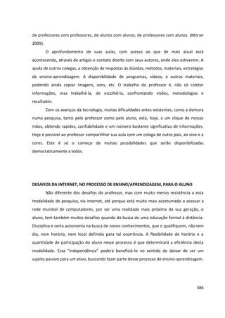 386
de professores com professores, de alunos com alunos, de professores com alunos. (Moran
2009).
O aprofundamento de suas aulas, com acesso ao que de mais atual está
acontecendo, através de artigos e contato direito com seus autores, onde eles estiverem. A
ajuda de outros colegas, a obtenção de respostas às dúvidas, métodos, materiais, estratégias
de ensino-aprendizagem. A disponibilidade de programas, vídeos, e outros materiais,
podendo ainda copiar imagens, sons, etc. O trabalho do professor é, não só coletar
informações, mas trabalhá-la, de escolhê-la, confrontando visões, metodologias e
resultados.
Com os avanços da tecnologia, muitas dificuldades antes existentes, como a demora
numa pesquisa, tanto pelo professor como pelo aluno, está, hoje, a um clique de nossas
mãos, obtendo rapidez, confiabilidade e um número bastante significativo de informações.
Hoje é possível ao professor compartilhar sua aula com um colega de outro país, ao vivo e a
cores. Este é só o começo de muitas possibilidades que serão disponibilizadas
democraticamente a todos.
DESAFIOS DA INTERNET, NO PROCESSO DE ENSINO/APRENDIZAGEM, PARA O ALUNO
Não diferente dos desafios do professor, mas com muito menos resistência a esta
modalidade de pesquisa, via internet, até porque está muito mais acostumado a acessar a
rede mundial de computadores, por ser uma realidade mais próxima da sua geração, o
aluno, tem também muitos desafios quando da busca de uma educação formal à distância.
Disciplina e certa autonomia na busca de novos conhecimentos, que o qualifiquem, não tem
dia, nem horário, nem local definido para tal ocorrência. A flexibilidade de horário e a
quantidade de participação do aluno nesse processo é que determinará a eficiência desta
modalidade. Essa “independência” poderá beneficiá-lo no sentido de deixar de ser um
sujeito passivo para um ativo, buscando fazer parte desse processo de ensino-aprendizagem.
 