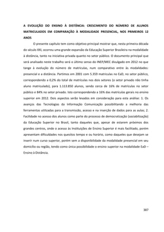 387
A EVOLUÇÃO DO ENSINO À DISTÂNCIA: CRESCIMENTO DO NÚMERO DE ALUNOS
MATRICULADOS EM COMPARAÇÃO À MODALIDADE PRESENCIAL, NOS PRIMEIROS 12
ANOS
O presente capítulo tem como objetivo principal mostrar que, nesta primeira década
do século XXI, ocorreu uma grande expansão da Educação Superior Brasileira na modalidade
à distância, tanto na iniciativa privada quanto no setor público. O documento principal que
será analisado neste trabalho será o último senso do INEP/MEC divulgado em 2012 no que
tange à evolução do número de matriculas, num comparativo entre às modalidades:
presencial e a distância. Partimos em 2001 com 5.359 matriculas no EaD, no setor público,
correspondendo a 0,2% do total de matrículas nos dois setores (o setor privado não tinha
aluno matriculado), para 1.113.850 alunos, sendo cerca de 16% de matrículas no setor
público e 84% no setor privado. Isto correspondendo a 16% das matrículas gerais no ensino
superior em 2012. Dois aspectos serão levados em consideração para esta análise: 1. Os
avanços das Tecnologias da Informação Comunicação possibilitando a melhoria das
ferramentas utilizadas para a transmissão, acesso e na inserção de dados para as aulas; 2.
Facilidade no acesso dos alunos como parte do processo de democratização (sociabilização)
da Educação Superior no Brasil, tanto daqueles que, apesar de estarem próximos dos
grandes centros, onde o acesso às Instituições de Ensino Superior é mais facilitado, porém
apresentam dificuldades nos quesitos tempo e ou horário, como daqueles que desejam se
inserir num curso superior, porém sem a disponibilidade da modalidade presencial em seu
domicílio ou região, tendo como única possibilidade o ensino superior na modalidade EaD –
Ensino à Distância.
 