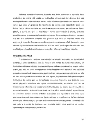 389
Podemos perceber claramente, baseados nos dados acima que a expansão dessa
modalidade de ensino está focada nas instituições privadas, cujo investimento tem sido
muito grande nessa modalidade de ensino. Pelos números apresentados no senso de 2012,
vemos que existe um processo de massificação do ensino nessa modalidade, pelos seus
baixos custos, não de implantação, mas de expansão dos cursos. Nas palavras de Alonso
(2010), a autora diz que “A massificação implica estandardizar o ensino, excluindo
possibilidades de práticas pedagógicas alternativas que deem conta dos diferentes contextos
das IES”. Este comentário, temendo pela qualidade que possa ser impresso a todo esse
processo de expansão. É uma preocupação pertinente, uma vez que o EaD, da maneira como
vem se expandindo deverá ser monitorado mais de perto pelos órgãos responsáveis pela
qualidade da educação brasileira, que no caso, não é o foco principal deste trabalho.
CONSIDERAÇÕES FINAIS
O ensino superior, somente na graduação e graduação tecnológica, na modalidade à
distância, é uma realidade na vida de mais de um milhão de alunos matriculados, em
instituições públicas e privadas, e uma possibilidade, cada vez mais viável, na vida de muitos
outros, seja pela por causa de impeditivos como indisponibilidade de cursar uma faculdade
em determinados horários por pessoas que trabalham viajando, por exemplo, seja por falta
de uma instituição de ensino superior em suas regiões, lugares nunca antes pensando pelas
instituições de ensino, por sua inviabilidade econômico-financeira, pela distância e por
serem pequenos municípios, em regiões sub-densenvolvidas, até mesmo por falta de
infraestrutura suficiente para receber uma instituição, seja ela pública ou privada, até por
conta da imensidão continental do território nacional, vê na modalidade EaD a possibilidade
de sociabilizar o ensino superior a “todos” os cidadãos. Essa expansão só está sendo capaz
por causa do grande desenvolvimento das tecnologias, principalmente a da Tecnologia da
Informação e Comunicação, que vem evoluindo num ritmo muito grande, facilitando cada
vez mais o processo de interação que necessita existir nesse processo de ensino-
aprendizagem entre professor/tutor/aluno.
 