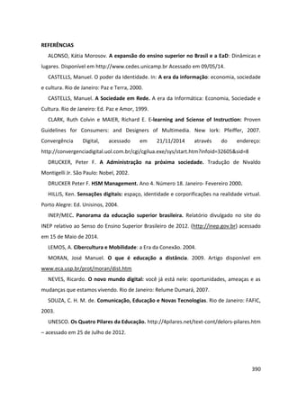 390
REFERÊNCIAS
ALONSO, Kátia Morosov. A expansão do ensino superior no Brasil e a EaD: Dinâmicas e
lugares. Disponível em http://www.cedes.unicamp.br Acessado em 09/05/14.
CASTELLS, Manuel. O poder da Identidade. In: A era da informação: economia, sociedade
e cultura. Rio de Janeiro: Paz e Terra, 2000.
CASTELLS, Manuel. A Sociedade em Rede. A era da Informática: Economia, Sociedade e
Cultura. Rio de Janeiro: Ed. Paz e Amor, 1999.
CLARK, Ruth Colvin e MAIER, Richard E. E-learning and Sciense of Instruction: Proven
Guidelines for Consumers: and Designers of Multimedia. New Iork: Pfeiffer, 2007.
Convergência Digital, acessado em 21/11/2014 através do endereço:
http://convergenciadigital.uol.com.br/cgi/cgilua.exe/sys/start.htm?infoid=32605&sid=8
DRUCKER, Peter F. A Administração na próxima sociedade. Tradução de Nivaldo
Montigelli Jr. São Paulo: Nobel, 2002.
DRUCKER Peter F. HSM Management. Ano 4. Número 18. Janeiro- Fevereiro 2000.
HILLIS, Ken. Sensações digitais: espaço, identidade e corporificações na realidade virtual.
Porto Alegre: Ed. Unisinos, 2004.
INEP/MEC. Panorama da educação superior brasileira. Relatório divulgado no site do
INEP relativo ao Senso do Ensino Superior Brasileiro de 2012. (http://inep.gov.br) acessado
em 15 de Maio de 2014.
LEMOS, A. Cibercultura e Mobilidade: a Era da Conexão. 2004.
MORAN, José Manuel. O que é educação a distância. 2009. Artigo disponível em
www.eca.usp.br/prot/moran/dist.htm
NEVES, Ricardo. O novo mundo digital: você já está nele: oportunidades, ameaças e as
mudanças que estamos vivendo. Rio de Janeiro: Relume Dumará, 2007.
SOUZA, C. H. M. de. Comunicação, Educação e Novas Tecnologias. Rio de Janeiro: FAFIC,
2003.
UNESCO. Os Quatro Pilares da Educação. http://4pilares.net/text-cont/delors-pilares.htm
– acessado em 25 de Julho de 2012.
 