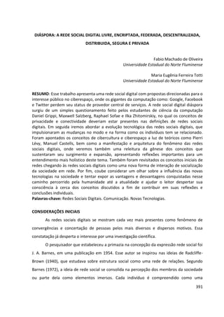 391
DIÁSPORA: A REDE SOCIAL DIGITAL LIVRE, ENCRIPTADA, FEDERADA, DESCENTRALIZADA,
DISTRIBUIDA, SEGURA E PRIVADA
Fabio Machado de Oliveira
Universidade Estadual do Norte Fluminense
Maria Eugênia Ferreira Totti
Universidade Estadual do Norte Fluminense
RESUMO: Esse trabalho apresenta uma rede social digital com propostas direcionadas para o
interesse público no ciberespaço, onde os gigantes da computação como: Google, Facebook
e Twitter perdem seu status de provedor central de serviços. A rede social digital diáspora
surgiu de um simples questionamento feito pelos estudantes de ciência da computação
Daniel Grippi, Maxwell Salzberg, Raphael Sofae e Ilka Zhitomirskiy, no qual os conceitos de
privacidade e conectividade deveriam estar presentes nas definições de redes sociais
digitais. Em seguida iremos abordar a evolução tecnológica das redes sociais digitais, que
impulsionaram as mudanças no modo e na forma como os indivíduos tem se relacionado.
Foram apontados os conceitos de cibercultura e ciberespaço a luz de teóricos como Pierri
Lévy, Manuel Castells, bem como a manifestação e arquitetura do fenômeno das redes
sociais digitais, onde veremos também uma releitura da gênese dos conceitos que
sustentaram seu surgimento e expansão, apresentando reflexões importantes para um
entendimento mais holístico deste tema. Também foram revisitados os conceitos iniciais de
redes chegando às redes sociais digitais como uma nova forma de interação de socialização
da sociedade em rede. Por fim, coube considerar um olhar sobre a influência das novas
tecnologias na sociedade e tentar expor as vantagens e desvantagens conquistadas nesse
caminho percorrido pela humanidade até a atualidade e ajudar o leitor despertar sua
consciência à cerca dos conceitos discutidos a fim de contribuir em suas reflexões e
conclusões individuais.
Palavras-chave: Redes Sociais Digitais. Comunicação. Novas Tecnologias.
CONSIDERAÇÕES INICIAIS
As redes sociais digitais se mostram cada vez mais presentes como fenômeno de
convergências e concertação de pessoas pelos mais diversos e dispersos motivos. Essa
constatação já desperta o interesse por uma investigação científica.
O pesquisador que estabeleceu a primazia na concepção da expressão rede social foi
J. A. Barnes, em uma publicação em 1954. Esse autor se inspirou nas ideias de Radcliffe-
Brown (1940), que estudava sobre estrutura social como uma rede de relações. Segundo
Barnes (1972), a ideia de rede social se consolida na percepção dos membros da sociedade
ou parte dela como elementos imersos. Cada indivíduo é compreendido como uma
 