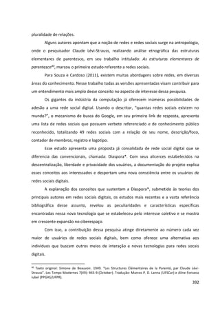 392
pluralidade de relações.
Alguns autores apontam que a noção de redes e redes sociais surge na antropologia,
onde o pesquisador Claude Lévi-Strauss, realizando análise etnográfica das estruturas
elementares de parentesco, em seu trabalho intitulado: As estruturas elementares de
parentesco40, marcou o primeiro estudo referente a redes sociais.
Para Souza e Cardoso (2011), existem muitas abordagens sobre redes, em diversas
áreas do conhecimento. Nesse trabalho todas as versões apresentadas visam contribuir para
um entendimento mais amplo desse conceito no aspecto de interesse dessa pesquisa.
Os gigantes da indústria da computação já oferecem inúmeras possibilidades de
adesão a uma rede social digital. Usando o descritor, “quantas redes sociais existem no
mundo?”, o mecanismo de busca do Google, em seu primeiro link de resposta, apresenta
uma lista de redes sociais que possuem verbete referenciado e de conhecimento público
reconhecido, totalizando 49 redes sociais com a relação de seu nome, descrição/foco,
contador de membros, registro e logotipo.
Esse estudo apresenta uma proposta já consolidada de rede social digital que se
diferencia das convencionais, chamada: Diaspora*. Com seus alicerces estabelecidos na
descentralização, liberdade e privacidade dos usuários, a documentação do projeto explica
esses conceitos aos interessados e despertam uma nova consciência entre os usuários de
redes sociais digitais.
A explanação dos conceitos que sustentam a Diaspora*, submetido às teorias dos
principais autores em redes sociais digitais, os estudos mais recentes e a vasta referência
bibliográfica desse assunto, revelou as peculiaridades e características específicas
encontradas nessa nova tecnologia que se estabeleceu pelo interesse coletivo e se mostra
em crescente expansão no ciberespaço.
Com isso, a contribuição dessa pesquisa atinge diretamente ao número cada vez
maior de usuários de redes sociais digitais, bem como oferece uma alternativa aos
indivíduos que buscam outros meios de interação e novas tecnologias para redes socais
digitais.
40
Texto original: Simone de Beauvoir. 1949. “Les Structures Élémentaires de la Parenté, par Claude Lévi-
Strauss”. Les Temps Modernes 7(49): 943-9 (October). Tradução: Marcos P. D. Lanna (UFSCar) e Aline Fonseca
Iubel (PPGAS/UFPR).
 