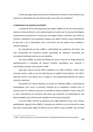393
O texto que segue abaixo apresenta os fundamentos científicos e fatos históricos que
precisam ser observados antes de dissertar sobre o que vem a ser a Diaspora*.
O CIBERESPAÇO E OS ALICERCES DA INTERNET
A citação do termo ciberespaço feita por Gibson (1984), em seu livro Neuromancer,
relata um universo abstrato e com representações do mundo real. Os recursos tecnológicos
computacionais impulsionam a mente para uma viagem fluida e constante, sem limites ou
fronteiras impeditivas. Essa proposição inaugura para alguns teóricos nosso entendimento
do que vem a ser o ciberespaço, isto é, uma forma clara de explicar esse complexo e
nebuloso ambiente.
No entendimento de Lévy (1999), a artificialidade dos ambientes não físicos, tem
uma característica de concentrar grande quantidade de indivíduos conectados por
comungarem interesses comuns ou sem relevância.
Para Souza (2003), um ponto de inflexão de marca o início de um longo período de
aperfeiçoamento e invenções de diversos artefatos tecnológicos que mudaram a
comunicação, começou com o jornal em 1600.
Logo após surge no ano de 1850 o telégrafo e em 1920 o telefone. A partir desse
momento vemos o rádio no ano de 1930 alcançar um público muito distante e em 1950 a
televisão marcou o seu tempo com as imagens e uma programação diferente de tudo já
visto até o momento.
No período da II Guerra Mundial, de acordo com Edwards (1996), a construção de
computadores, bem como, as primeiras iniciativas de se estabelecer conexão entre os
mesmos, para fins militares, passa por um período de intensa atividade. O autor ainda cita
os altos investimentos em pesquisas nessa área, que resultaram na implantação de uma
base tecnológica, para o fomento de inovações em ciência da computação.
O ano de 1990 a internet se apresenta como algo totalmente novo e com infinitas
possibilidades. Segundo Vieira (2003), a invenção que viabilizou o uso da internet foi criada
pelo físico e pesquisador inglês Tim Berners-Lee em 1990, na suíça no CERN41, que consistia
41
CERN – Conseil Européen pour la Recherche Nucléaire / Organização Europeia para Pesquisa Nuclear.
 