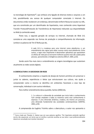 394
na tecnologia de hipertexto42, que atribuía uma ligação de diversos textos e arquivos a um
link, possibilitando seu acesso de qualquer computador conectado à Internet. Os
documentos então receberam um endereço, denominado Uniform Resource Locator ou URL,
que era constituído por um identificador de hipertextos, mais conhecido como Hypertext
Transfer Protocol(Protocolo de Transferência de Hipertexto) indicando sua disponibilidade
na Web (o conhecido www).
Posto isso, a segunda geração de serviços na internet, chamada de Web 2.0,
constata-se uma expansão nas formas de produção e compartilhamento da informação.
Lembrar as palavras de Tim O´Reilly que diz,
A web 2.0 é a mudança para uma Internet como plataforma, e um
entendimento das regras para obter sucesso nesta nova plataforma. Entre
outras, a regra mais importante é desenvolver aplicativos que aproveitem
os efeitos de rede para se tornarem melhores quanto mais são usados pelas
pessoas, aproveitando a inteligência colectiva (REILLY, 2005, p.63).
Sendo assim fica mais claro o entendimento as origens tecnológicas que sustentam
atualmente as redes sociais digitais.
A CIBERCULTURA E A SOCIEDADE EM REDE
O conhecimento empírico a respeito do desejo do homem primitivo em preservar e
juntar os saberes, experiências e ideias que estruturavam sua cultura, nos ajuda a
compreender como o mesmo se identifica em ambientes favoráveis a esse tipo de
conservação, individual e com outros indivíduos.
Para melhor entendimento dessa questão, Santos (2002) diz,
[...] a cultura é a dimensão da sociedade que inclui todo o conhecimento
num sentido ampliado e todas as maneiras como esse conhecimento é
expresso. É uma dimensão dinâmica, criadora, ela mesma um processo,
uma dimensão fundamental das sociedades contemporâneas (SANTOS,
2002, p.50).
A compreensão de Eugênio Trivinho sobre a cibercultura, o autor nos apresenta o
42
Terno criado por Theodor H. Nelson que em suas palavras significa: “Por hipertexto pretendo significar
escrita não sequencial, um termo que se ramifica e permite escolhas ao seu leitor e que preferencialmente
deverá ser consultado num monitor interativo”.
 