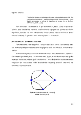 395
seguinte conceito:
Cibercultura designa a configuração material, simbólica e imaginária da vida
humana correspondente à predominância mundial das tecnologias e redes
digitais avançadas, na esfera do trabalho, do tempo livre e do lazer
(TRIVINHOS, 2007, p.116).
Para enriquecer a compreensão do que é cibercultura, Souza (2009) diz que esta é
formada pelo conjunto de costumes e conhecimentos agregado ao aparato tecnológico
implantado, contudo, são ainda referenciados em costumes e práticas tradicionais. Nesse
contexto a internet se apresenta como maior expoente da cibercultura.
O FENÔMENO DAS REDES SOCIAIS DIGITAIS
Tomando como ponto de partida a antiguidade clássica temos o conceito de redes
que Maffesoli (1998) aponta como sendo à agregação social dos indivíduos numa metáfora
as tribos.
O matemático por Leonard Euler desde 1736 iniciou o estudo de redes e propiciou a
sua denominação como grafo e se expande como objeto de estudo na teoria dos grafos
criada por esse autor, onde um grafo seria formado a partir do problema encontrado ao dar
um passeio por todas as sete pontes da cidade de Königsberg, passando uma única vez,
conforme a Figura 01 mostra.
Figura 01: Grafo das Pontes de Könisberg.
Fonte: Recuero (2009).
 