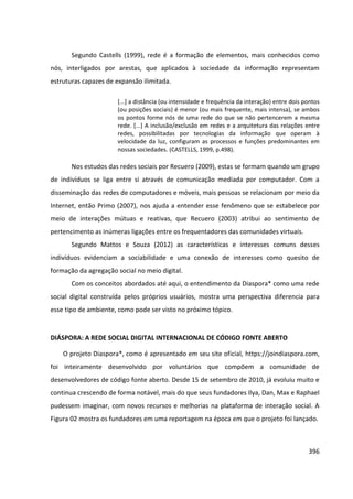 396
Segundo Castells (1999), rede é a formação de elementos, mais conhecidos como
nós, interligados por arestas, que aplicados à sociedade da informação representam
estruturas capazes de expansão ilimitada.
[...] a distância (ou intensidade e frequência da interação) entre dois pontos
(ou posições sociais) é menor (ou mais frequente, mais intensa), se ambos
os pontos forme nós de uma rede do que se não pertencerem a mesma
rede. [...] A inclusão/exclusão em redes e a arquitetura das relações entre
redes, possibilitadas por tecnologias da informação que operam à
velocidade da luz, configuram as processos e funções predominantes em
nossas sociedades. (CASTELLS, 1999, p.498).
Nos estudos das redes sociais por Recuero (2009), estas se formam quando um grupo
de indivíduos se liga entre si através de comunicação mediada por computador. Com a
disseminação das redes de computadores e móveis, mais pessoas se relacionam por meio da
Internet, então Primo (2007), nos ajuda a entender esse fenômeno que se estabelece por
meio de interações mútuas e reativas, que Recuero (2003) atribui ao sentimento de
pertencimento as inúmeras ligações entre os frequentadores das comunidades virtuais.
Segundo Mattos e Souza (2012) as características e interesses comuns desses
indivíduos evidenciam a sociabilidade e uma conexão de interesses como quesito de
formação da agregação social no meio digital.
Com os conceitos abordados até aqui, o entendimento da Diaspora* como uma rede
social digital construída pelos próprios usuários, mostra uma perspectiva diferencia para
esse tipo de ambiente, como pode ser visto no próximo tópico.
DIÁSPORA: A REDE SOCIAL DIGITAL INTERNACIONAL DE CÓDIGO FONTE ABERTO
O projeto Diaspora*, como é apresentado em seu site oficial, https://joindiaspora.com,
foi inteiramente desenvolvido por voluntários que compõem a comunidade de
desenvolvedores de código fonte aberto. Desde 15 de setembro de 2010, já evoluiu muito e
continua crescendo de forma notável, mais do que seus fundadores Ilya, Dan, Max e Raphael
pudessem imaginar, com novos recursos e melhorias na plataforma de interação social. A
Figura 02 mostra os fundadores em uma reportagem na época em que o projeto foi lançado.
 