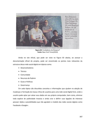 397
Figura 02: Fundadores da Diaspora*
Fonte: New York Times(2010)
Ainda no site oficial, que pode ser visto na Figura 03 abaixo, ao acessar a
documentação oficial do projeto, pode ser encontrado os pontos mais relevantes da
estrutura dessa rede social digital em tópicos como:
 Desenvolvedores
 Técnico
 Comunidade
 Recursos de Podmin
 Guias e Políticas
 Governança
Em cada tópico são discutidos conceitos e informações que ajudam na adoção de
mudanças e formação da massa crítica de usuários para uma rede social digital livre, onde o
usuário pode optar por salvar seus dados em seu próprio computador, bem como, eliminar
toda espécie de publicidade invasiva e ainda criar e definir suas ligações de interesse
pessoal. Ações e possibilidades que não agradam o modelo das redes sociais digitais como
Facebook e Google+.
 