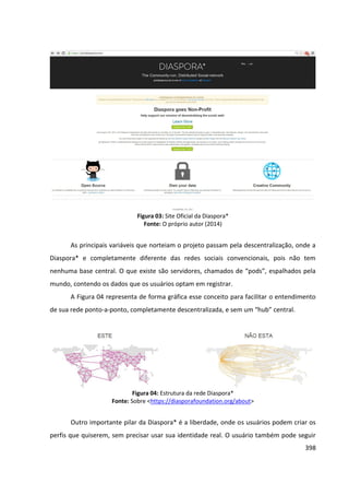398
Figura 03: Site Oficial da Diaspora*
Fonte: O próprio autor (2014)
As principais variáveis que norteiam o projeto passam pela descentralização, onde a
Diaspora* e completamente diferente das redes sociais convencionais, pois não tem
nenhuma base central. O que existe são servidores, chamados de “pods”, espalhados pela
mundo, contendo os dados que os usuários optam em registrar.
A Figura 04 representa de forma gráfica esse conceito para facilitar o entendimento
de sua rede ponto-a-ponto, completamente descentralizada, e sem um “hub” central.
Figura 04: Estrutura da rede Diaspora*
Fonte: Sobre <https://diasporafoundation.org/about>
Outro importante pilar da Diaspora* é a liberdade, onde os usuários podem criar os
perfis que quiserem, sem precisar usar sua identidade real. O usuário também pode seguir
 