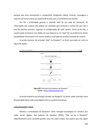399
pessoas que acha interessante e compartilhar fotografias vídeos, músicas, mensagens e
arquivos de forma restrita ou explícita de acordo com a conveniência do mesmo.
Por fim a privacidade garante o controle total da sua rede de interesses. As
informações dos usuários não podem ser utilizadas para anúncios e outros fins que não o
que lhe permite conectar, segundo as configurações de cada usuário. Como já foi dito, o
usuário pode armazenar seus dados em sua máquina ou no “pod” de sua preferencia. Outro
possibilidade interessante é se manter público ou privado de acordo a vontade do usuário.
A versão nacional, do principal “pod” da Diaspora* no Brasil que pode ser visto na
Figura 05 abaixo.
Figura 02: Principal site brasileiro da Diaspora*
Fonte: <https://diasporabrazil.org>
A versão brasileira do principal servidor da Diaspora* no Brasil, pode contribuir para
disseminação dessa rede social digital entre os usuários brasileiros.
CONSIDERAÇÕES FINAIS
Notória a contribuição da Diaspora* como inovação tecnológica no universo das
redes sociais digitais. Nas palavras de Haselton (2012), “não sei se o Diaspora*
especificamente será a próxima grande coisa nas redes sociais, mas espero que elas sigam
 