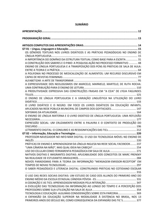 SUMÁRIO
APRESENTAÇÃO.......................................................................................................................... 12
PROGRAMAÇÃO GERAL .............................................................................................................. 13
ARTIGOS COMPLETOS DAS APRESENTAÇÕES ORAIS..................................................................... 14
GT 01 – Língua, Linguagem e Educação........................................................................................ 15
OS GÊNEROS TEXTUAIS NOS LIVROS DIDÁTICOS E AS PRÁTICAS PEDAGÓGICAS NO ENSINO DE
LÍNGUA PORTUGUESA....................................................................................................................... 15
A IMPORTÂNCIA DO DOMÍNIO DA ESTRUTURA TEXTUAL COMO BASE PARA A ESCRITA................ 31
A CONSTRUÇÃO DOS SABERES E O PIBID: A PESQUISA-AÇÃO NO PROCESSO FORMATIVO ............ 48
ENSINO DE LÍNGUA PORTUGUESA E A TRANSPOSIÇÃO DOS PCNS ÀS PRÁTICAS DE SALA DE AULA:
ENTRE A TEORIA E A PRÁTICA ........................................................................................................... 64
A POLIFONIA NO PROCESSO DE MEDICALIZAÇÃO DE ALIMENTOS: UM RECURSO DISCURSIVO EM
CAPAS DE REVISTAS FEMININAS ....................................................................................................... 77
ALFABETIZAR: A ARTE DE TRANSFORMAR........................................................................................ 95
A EXPRESSIVIDADE DOS NEOLOGISMOS EM MARCELO, MARMELO, MARTELO, DE RUTH ROCHA:
UMA CONTRIBUIÇÃO PARA O ENSINO DE LEITURA........................................................................ 110
A PRODUTIVIDADE EXPRESSIVA DAS CONSTRUÇÕES FRASAIS EM “A CEIA” DE LYGIA FAGUNDES
TELLES.............................................................................................................................................. 121
O ENSINO DE LÍNGUA PORTUGUESA E A VARIAÇÃO LINGUÍSTICA NA UTILIZAÇÃO DO LIVRO
DIDÁTICO......................................................................................................................................... 133
O LIVRO DIDÁTICO E O NEGRO: EM FOCO OS LIVROS DIDÁTICOS DA EDUCAÇÃO INFANTIL
APLICADOS NA REDE PÚBLICA MUNICIPAL DE CAMPOS DOS GOYTACAZES.................................. 147
SOFISMAS DA ATUALIDADE............................................................................................................. 164
O ENSINO DE LÍNGUA MATERNA E O LIVRO DIDÁTICO DE LÍNGUA PORTUGUESA: UMA REFLEXÃO
NECESSÁRIA..................................................................................................................................... 177
EXPRESSÃO SOCIAL: UM CRUZAMENTO ENTRE A PALAVRA E O CONTEXTO DE PRODUÇÃO DO
DISCURSO........................................................................................................................................ 196
LETRAMENTO DIGITAL: O CONSUMO E AS RESSIGNIFICAÇÕES DAS TICs....................................... 212
GT 02 – Informação, Educação e Tecnologias............................................................................. 220
PROFESSOR-NAVEGADOR NO INFO-MAR DIGITAL: O USO DA TECNOLOGIA MÓVEL NO ENSINO DE
INGLÊS ............................................................................................................................................. 220
PRÁTICAS DE ENSINO E APRENDIZAGEM DA LÍNGUA INGLESA NA REDE SOCIAL FACEBOOK........ 237
“UMA CÂMERA NA MÃO”, MAS QUAL IDEIA NA CABEÇA? ............................................................ 254
USO DO CELULAR COMO FERRAMENTA PEDAGÓGICA EM SALA DE AULA.................................... 271
NATIVOS DIGITAIS E IMIGRANTES DIGITAIS: APLICABILIDADE DOS CONCEITOS DE MARC PRENSKY
NA REALIDADE DE ESTUDANTES BRASILEIROS................................................................................ 284
NOVOS PARADIGMAS PARA A TEORIA DA INFORMAÇÃO “MENSAGEM-EMISSOR-RECEPTOR” EM
TEMPOS DE NOVAS TECNOLOGIAS................................................................................................. 297
O SABER PEDAGÓGICO E LITERACIA DIGITAL: CONSTRUINDO PRÁTICAS NO COTIDIANO ESCOLAR
......................................................................................................................................................... 316
O USO DAS REDES SOCIAIS DIGITAIS: UM ESTUDO DE CASO DOS ALUNOS DO PRIMEIRO ANO DO
ENSINO MÉDIO DA ESCOLA ESTADUAL CÂNDIDA PÓVOA - ES....................................................... 331
A COGNIÇÃO E AS TICS: APRENDIZAGEM MEDIADA PELA INTERAÇÃO.......................................... 347
A EVOLUÇÃO DAS TECNOLOGIAS DA INFORMAÇÃO AO LONGO DO TEMPO E A PERCEPÇÃO DOS
PROFESSORES SOBRE SUA UTILIZAÇÃO NA SALA DE AULA ............................................................ 354
TECNOLOGIA E EDUCAÇÃO: ALGUMAS CONSIDERAÇÕES SOBRE ESTA PARCERIA......................... 369
A EXPANSÃO DA EDUCAÇÃO SUPERIOR NA MODALIDADE À DISTÂNCIA NO BRASIL, NOS 13
PRIMEIROS ANOS DO SÉCULO XXI, COMO CONSEQUENCIA DA EXPANSÃO DAS TIC´S.................. 377
 