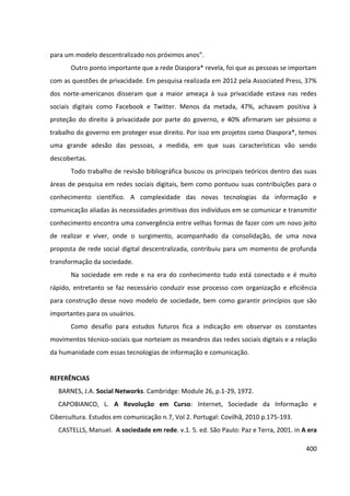 400
para um modelo descentralizado nos próximos anos”.
Outro ponto importante que a rede Diaspora* revela, foi que as pessoas se importam
com as questões de privacidade. Em pesquisa realizada em 2012 pela Associated Press, 37%
dos norte-americanos disseram que a maior ameaça à sua privacidade estava nas redes
sociais digitais como Facebook e Twitter. Menos da metada, 47%, achavam positiva à
proteção do direito à privacidade por parte do governo, e 40% afirmaram ser péssimo o
trabalho do governo em proteger esse direito. Por isso em projetos como Diaspora*, temos
uma grande adesão das pessoas, a medida, em que suas características vão sendo
descobertas.
Todo trabalho de revisão bibliográfica buscou os principais teóricos dentro das suas
áreas de pesquisa em redes sociais digitais, bem como pontuou suas contribuições para o
conhecimento científico. A complexidade das novas tecnologias da informação e
comunicação aliadas às necessidades primitivas dos indivíduos em se comunicar e transmitir
conhecimento encontra uma convergência entre velhas formas de fazer com um novo jeito
de realizar e viver, onde o surgimento, acompanhado da consolidação, de uma nova
proposta de rede social digital descentralizada, contribuiu para um momento de profunda
transformação da sociedade.
Na sociedade em rede e na era do conhecimento tudo está conectado e é muito
rápido, entretanto se faz necessário conduzir esse processo com organização e eficiência
para construção desse novo modelo de sociedade, bem como garantir princípios que são
importantes para os usuários.
Como desafio para estudos futuros fica a indicação em observar os constantes
movimentos técnico-sociais que norteiam os meandros das redes sociais digitais e a relação
da humanidade com essas tecnologias de informação e comunicação.
REFERÊNCIAS
BARNES, J.A. Social Networks. Cambridge: Module 26, p.1-29, 1972.
CAPOBIANCO, L. A Revolução em Curso: Internet, Sociedade da Informação e
Cibercultura. Estudos em comunicação n.7, Vol 2. Portugal: Covilhã, 2010 p.175-193.
CASTELLS, Manuel. A sociedade em rede. v.1. 5. ed. São Paulo: Paz e Terra, 2001. in A era
 