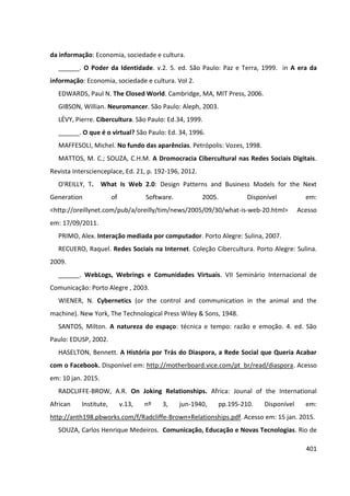 401
da informação: Economia, sociedade e cultura.
______. O Poder da Identidade. v.2. 5. ed. São Paulo: Paz e Terra, 1999. in A era da
informação: Economia, sociedade e cultura. Vol 2.
EDWARDS, Paul N. The Closed World. Cambridge, MA, MIT Press, 2006.
GIBSON, Willian. Neuromancer. São Paulo: Aleph, 2003.
LÉVY, Pierre. Cibercultura. São Paulo: Ed.34, 1999.
______. O que é o virtual? São Paulo: Ed. 34, 1996.
MAFFESOLI, Michel. No fundo das aparências. Petrópolis: Vozes, 1998.
MATTOS, M. C.; SOUZA, C.H.M. A Dromocracia Cibercultural nas Redes Sociais Digitais.
Revista Interscienceplace, Ed. 21, p. 192-196, 2012.
O'REILLY, T. What Is Web 2.0: Design Patterns and Business Models for the Next
Generation of Software. 2005. Disponível em:
<http://oreillynet.com/pub/a/oreilly/tim/news/2005/09/30/what-is-web-20.html> Acesso
em: 17/09/2011.
PRIMO, Alex. Interação mediada por computador. Porto Alegre: Sulina, 2007.
RECUERO, Raquel. Redes Sociais na Internet. Coleção Cibercultura. Porto Alegre: Sulina.
2009.
______. WebLogs, Webrings e Comunidades Virtuais. VII Seminário Internacional de
Comunicação: Porto Alegre , 2003.
WIENER, N. Cybernetics (or the control and communication in the animal and the
machine). New York, The Technological Press Wiley & Sons, 1948.
SANTOS, Milton. A natureza do espaço: técnica e tempo: razão e emoção. 4. ed. São
Paulo: EDUSP, 2002.
HASELTON, Bennett. A História por Trás do Diaspora, a Rede Social que Queria Acabar
com o Facebook. Disponível em: http://motherboard.vice.com/pt_br/read/diaspora. Acesso
em: 10 jan. 2015.
RADCLIFFE-BROW, A.R. On Joking Relationships. Africa: Jounal of the International
African Institute, v.13, nº 3, jun-1940, pp.195-210. Disponível em:
http://anth198.pbworks.com/f/Radcliffe-Brown+Relationships.pdf. Acesso em: 15 jan. 2015.
SOUZA, Carlos Henrique Medeiros. Comunicação, Educação e Novas Tecnologias. Rio de
 