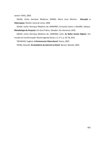 402
Janeiro: FAFIC, 2003.
SOUZA, Carlos Henrique Medeiros; GOMES, Maria Lúcia Moreira. Educação e
Ciberespaço. Brasília: Usina de Letras, 2009.
SOUZA, Carlos Henrique Medeiros de; MANHÃES, Fernanda Castro e KAUARK, Fabiana.
Metodologia da Pesquisa: Um Guia Prático. Salvador: Via Literarium, 2010.
SOUZA, Carlos Henrique Medeiros de, CARDOSO, Carla. As Redes Sociais Digitais: Um
mundo em transformação. Revista Agenda Social, v.5, nº 1, p. 65-78, 2011.
TRIVINHOS, Eugênio. A Dromocracia Cibercultural. Paulus, 2007.
VIEIRA, Eduardo. Os bastidores da Internet no Brasil. Barueri: Manole, 2003.
 