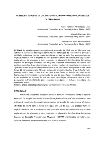 403
PROFESSORES ESTADUAIS E A UTILIZAÇÃO DAS TICs NO COTIDIANO ESCOLAR: DESAFIOS
DA CAPACITAÇÃO
Carlos Henrique Medeiros de Souza
Universidade Estadual do Norte Fluminense Darcy Ribeiro - UENF
Marcela Ribeiro da Silva
Universidade Estadual do Norte Fluminense Darcy Ribeiro - UENF
Tanisse Paes Bóvio Barcelos Cortes
Universidade Estadual do Norte Fluminense Darcy Ribeiro - UENF
RESUMO: O trabalho apresenta o projeto de extensão da UENF que se diferencia pelo
estímulo à capacitação tecnológica como meio de construção de conhecimento efetivo na
atividade pedagógica com as novas tecnologias em sala de aula. Essa proposta tem por
objetivo trabalhar com os docentes da rede pública de ensino em Campos dos Goytacazes e
região através de atividades práticas realizadas no laboratório de informática do Instituto
Superior de Educação Professor Aldo Muylaert – ISEPAM, monitorados por tutores que
auxiliam no melhor desenvolvimento de suas práticas escolares. A capacitação teve início em
agosto de 2014 e encerrou-se em novembro de 2014, perfazendo a carga horária total de 40
horas (20 horas presenciais/ 20 horas à distância) em sete módulos. A luz de Paulo Freire
pode-se refletir sobre a educação nos dias atuais frente ao desafio de inserção das
tecnologias de informação e comunicação na sala de aula. Alguns resultados alcançados
foram melhoria no domínio do uso das novas tecnologias, alternativas para a prática
pedagógica instrumentalizada pelos recursos tecnológicos e inclusão tecnológica dos
docentes e alunos.
Palavras-chave: Capacitação tecnológica. Conhecimento. Educação. Mídias.
INTRODUÇÃO
O trabalho apresenta o projeto de extensão da UENF: “Professores frente ao desafio:
O uso das Tecnologias de Comunicação e Informação em sala de aula” que se diferencia pelo
estímulo à capacitação tecnológica como meio de construção de conhecimento efetivo na
atividade de ensino com as novas tecnologias em sala de aula. Essa proposta tem por
objetivo trabalhar com os docentes da rede pública de ensino em Campos dos Goytacazes e
região através de atividades práticas realizadas no laboratório de informática do Instituto
Superior de Educação Professor Aldo Muylaert – ISEPAM, monitorados por tutores que
auxiliam no melhor desenvolvimento de suas práticas escolares.
 