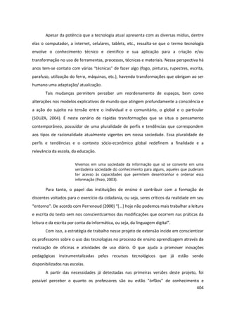 404
Apesar da potência que a tecnologia atual apresenta com as diversas mídias, dentre
elas o computador, a internet, celulares, tablets, etc., ressalta-se que o termo tecnologia
envolve o conhecimento técnico e científico e sua aplicação para a criação e/ou
transformação no uso de ferramentas, processos, técnicas e materiais. Nessa perspectiva há
anos tem-se contato com várias “técnicas” de fazer algo (fogo, pinturas, rupestres, escrita,
parafuso, utilização do ferro, máquinas, etc.), havendo transformações que obrigam ao ser
humano uma adaptação/ atualização.
Tais mudanças permitem perceber um reordenamento de espaços, bem como
alterações nos modelos explicativos de mundo que atingem profundamente a consciência e
a ação do sujeito na tensão entre o individual e o comunitário, o global e o particular
(SOUZA, 2004). É neste cenário de rápidas transformações que se situa o pensamento
contemporâneo, possuidor de uma pluralidade de perfis e tendências que correspondem
aos tipos de racionalidade atualmente vigentes em nossa sociedade. Essa pluralidade de
perfis e tendências e o contexto sócio-econômico global redefinem a finalidade e a
relevância da escola, da educação.
Vivemos em uma sociedade da informação que só se converte em uma
verdadeira sociedade do conhecimento para alguns, aqueles que puderam
ter acesso às capacidades que permitem desentranhar e ordenar essa
informação (Pozo, 2003).
Para tanto, o papel das instituições de ensino é contribuir com a formação de
discentes voltados para o exercício da cidadania, ou seja, seres críticos da realidade em seu
“entorno”. De acordo com Perrenoud (2000) “[...] hoje não podemos mais trabalhar a leitura
e escrita do texto sem nos conscientizarmos das modificações que ocorrem nas práticas da
leitura e da escrita por conta da informática, ou seja, da linguagem digital”.
Com isso, a estratégia de trabalho nesse projeto de extensão incide em conscientizar
os professores sobre o uso das tecnologias no processo de ensino aprendizagem através da
realização de oficinas e atividades de uso diário. O que ajuda a promover inovações
pedagógicas instrumentalizadas pelos recursos tecnológicos que já estão sendo
disponibilizados nas escolas.
A partir das necessidades já detectadas nas primeiras versões deste projeto, foi
possível perceber o quanto os professores são ou estão “órfãos” de conhecimento e
 