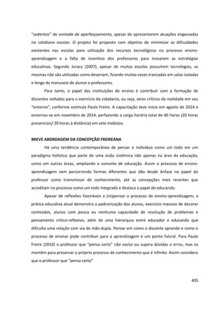 405
“sedentos” de vontade de aperfeiçoamento, apesar de apresentarem atuações engessadas
no cotidiano escolar. O projeto foi proposto com objetivo de minimizar as dificuldades
existentes nas escolas para utilização dos recursos tecnológicos no processo ensino-
aprendizagem e a falta de incentivo dos professores para inovarem as estratégias
educativas. Segundo Juracy (2007), apesar de muitas escolas possuírem tecnologias, as
mesmas não são utilizadas como deveriam, ficando muitas vezes trancadas em salas isoladas
e longe do manuseio de alunos e professores.
Para tanto, o papel das instituições de ensino é contribuir com a formação de
discentes voltados para o exercício da cidadania, ou seja, seres críticos da realidade em seu
“entorno”, conforme estimula Paulo Freire. A capacitação teve início em agosto de 2014 e
encerrou-se em novembro de 2014, perfazendo a carga horária total de 40 horas (20 horas
presenciais/ 20 horas à distância) em sete módulos.
BREVE ABORDAGEM DA CONCEPÇÃO FREIREANA
Há uma tendência contemporânea de pensar o indivíduo como um todo em um
paradigma holístico que parte de uma visão sistêmica não apenas na área da educação,
como em outras áreas, ampliando o conceito de educação. Assim o processo de ensino-
aprendizagem vem percorrendo formas diferentes que dão desde ênfase no papel do
professor como transmissor de conhecimento, até as concepções mais recentes que
acreditam no processo como um todo integrado e destaca o papel do educando.
Apesar de reflexões favoráveis a (re)pensar o processo de ensino-aprendizagem, a
prática educativa atual demonstra a padronização dos alunos, exercício massivo de decorar
conteúdos, alunos com pouca ou nenhuma capacidade de resolução de problemas e
pensamento crítico-reflexivo, além de uma hierarquia entre educador e educando que
dificulta uma relação com via de mão dupla. Pensar em como o discente aprende e como o
processo de ensinar pode contribuir para a aprendizagem é um ponto fulcral. Para Paulo
Freire (2010) o professor que “pensa certo” não exclui ou supera dúvidas e erros, mas os
mantêm para preservar o próprio processo de conhecimento que é infinito. Assim considera
que o professor que “pensa certo”
 