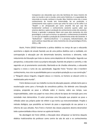 406
transparece aos educandos que uma das bonitezas de nossa maneira de
estar no mundo e com o mundo, como seres históricos, é a capacidade de,
intervindo no mundo, conhecer o mundo. Mas, histórico como nós, o nosso
conhecimento do mundo tem historicidade. Ao ser produzido, o
conhecimento novo supera o outro que antes foi novo e se fez velho e se
“dispõe” a ser ultrapassado por outro amanhã. Daí que seja tão
fundamental conhecer o conhecimento existente quanto saber que
estamos abertos e aptos à produção do conhecimento ainda não existente.
Ensinar e aprender e pesquisar lidam com esses dois momentos do ciclo
gnosiológico: o em que se ensina e se aprende o conhecimento já existente
e o em que se trabalha a produção do conhecimento ainda não existente. A
“dodiscência” – docência-discência – e a pesquisa, indicotomizáveis, são
assim práticas requeridas por estes momentos do ciclo gnosiológico (Freire,
2010, p. 28).
Assim, Freire (2010) fundamenta a prática didática na crença de que o educando
assimilaria o objeto de estudo fazendo uso de uma prática dialética com a realidade, em
contraposição à educação por ele denominada bancária, tecnicista e alienante, visão
reducionista da Educação que trata os alunos como depósitos de informações. Segundo sua
perspectiva, o educando criaria sua própria educação, fazendo ele próprio o caminho, e não
seguindo um já previamente construído; libertando-se de chavões alienantes, o educando
seguiria e criaria o rumo do seu aprendizado. Segundo Freire “Ensinar não é transferir
conhecimento, mas criar as possibilidades para a sua própria produção ou a sua construção.”
e “Ninguém educa ninguém, ninguém educa a si mesmo, os homens se educam entre si,
mediatizados pelo mundo”.
Freire destaca-se por seu trabalho na área da educação popular, voltada tanto para a
escolarização como para a formação da consciência política. Ele defende uma Educação
corajosa, propondo ao povo a reflexão sobre si mesmo, sobre seu tempo, suas
responsabilidades, sobre seu papel no novo clima cultural da época de transição para uma
sociedade mais democrática. O autor priorizava uma Educação que propicie ao povo a
reflexão sobre seu próprio poder de refletir e que tenha sua instrumentalidade. Propõe o
método dialógico, que possibilita ao homem do povo a organização do seu pensar e a
reforma de suas atitudes. Para Freire o homem das classes populares deveria desenvolver
toda a potencialidade crítica e tornar-se sujeito da história.
Na abordagem de Freire (2010), a Educação deve ultrapassar as barreiras daquela
didática tradicionalista do professor como centro da sala de aula e os conhecimentos
 