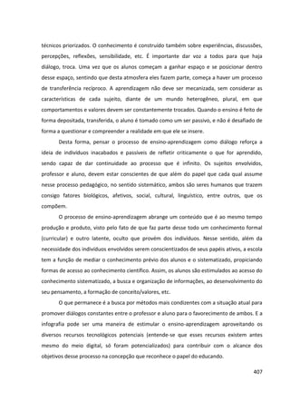 407
técnicos priorizados. O conhecimento é construído também sobre experiências, discussões,
percepções, reflexões, sensibilidade, etc. É importante dar voz a todos para que haja
diálogo, troca. Uma vez que os alunos começam a ganhar espaço e se posicionar dentro
desse espaço, sentindo que desta atmosfera eles fazem parte, começa a haver um processo
de transferência recíproco. A aprendizagem não deve ser mecanizada, sem considerar as
características de cada sujeito, diante de um mundo heterogêneo, plural, em que
comportamentos e valores devem ser constantemente trocados. Quando o ensino é feito de
forma depositada, transferida, o aluno é tomado como um ser passivo, e não é desafiado de
forma a questionar e compreender a realidade em que ele se insere.
Desta forma, pensar o processo de ensino-aprendizagem como diálogo reforça a
ideia de indivíduos inacabados e passíveis de refletir criticamente o que for aprendido,
sendo capaz de dar continuidade ao processo que é infinito. Os sujeitos envolvidos,
professor e aluno, devem estar conscientes de que além do papel que cada qual assume
nesse processo pedagógico, no sentido sistemático, ambos são seres humanos que trazem
consigo fatores biológicos, afetivos, social, cultural, linguístico, entre outros, que os
compõem.
O processo de ensino-aprendizagem abrange um conteúdo que é ao mesmo tempo
produção e produto, visto pelo fato de que faz parte desse todo um conhecimento formal
(curricular) e outro latente, oculto que provém dos indivíduos. Nesse sentido, além da
necessidade dos indivíduos envolvidos serem conscientizados de seus papéis ativos, a escola
tem a função de mediar o conhecimento prévio dos alunos e o sistematizado, propiciando
formas de acesso ao conhecimento científico. Assim, os alunos são estimulados ao acesso do
conhecimento sistematizado, a busca e organização de informações, ao desenvolvimento do
seu pensamento, a formação de conceito/valores, etc.
O que permanece é a busca por métodos mais condizentes com a situação atual para
promover diálogos constantes entre o professor e aluno para o favorecimento de ambos. E a
infografia pode ser uma maneira de estimular o ensino-aprendizagem aproveitando os
diversos recursos tecnológicos potenciais (entende-se que esses recursos existem antes
mesmo do meio digital, só foram potencializados) para contribuir com o alcance dos
objetivos desse processo na concepção que reconhece o papel do educando.
 