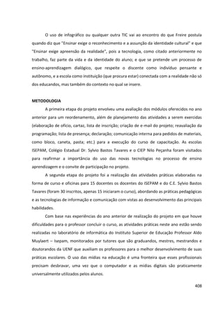 408
O uso de infográfico ou qualquer outra TIC vai ao encontro do que Freire postula
quando diz que "Ensinar exige o reconhecimento e a assunção da identidade cultural" e que
"Ensinar exige apreensão da realidade", pois a tecnologia, como citado anteriormente no
trabalho, faz parte da vida e da identidade do aluno; e que se pretende um processo de
ensino-aprendizagem dialógico, que respeite o discente como indivíduo pensante e
autônomo, e a escola como instituição (que procura estar) conectada com a realidade não só
dos educandos, mas também do contexto no qual se insere.
METODOLOGIA
A primeira etapa do projeto envolveu uma avaliação dos módulos oferecidos no ano
anterior para um reordenamento, além de planejamento das atividades a serem exercidas
(elaboração de ofício, cartaz, lista de inscrição; criação de e-mail do projeto; reavaliação da
programação; lista de presença; declaração; comunicação interna para pedidos de materiais,
como bloco, caneta, pasta; etc.) para a execução do curso de capacitação. As escolas
ISEPAM, Colégio Estadual Dr. Sylvio Bastos Tavares e o CIEP Nilo Peçanha foram visitados
para reafirmar a importância do uso das novas tecnologias no processo de ensino
aprendizagem e o convite de participação no projeto.
A segunda etapa do projeto foi a realização das atividades práticas elaboradas na
forma de curso e oficinas para 15 docentes os docentes do ISEPAM e do C.E. Sylvio Bastos
Tavares (foram 30 inscritos, apenas 15 iniciaram o curso), abordando as práticas pedagógicas
e as tecnologias de informação e comunicação com vistas ao desenvolvimento das principais
habilidades.
Com base nas experiências do ano anterior de realização do projeto em que houve
dificuldades para o professor concluir o curso, as atividades práticas neste ano estão sendo
realizadas no laboratório de informática do Instituto Superior de Educação Professor Aldo
Muylaert – Isepam, monitorados por tutores que são graduandos, mestres, mestrandos e
doutorandos da UENF que auxiliam os professores para o melhor desenvolvimento de suas
práticas escolares. O uso das mídias na educação é uma fronteira que esses profissionais
precisam desbravar, uma vez que o computador e as mídias digitais são praticamente
universalmente utilizados pelos alunos.
 