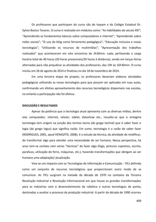 409
Os professores que participam do curso são do Isepam e do Colégio Estadual Dr.
Sylvio Bastos Tavares. O curso é realizado em módulos como: “As habilidades do século XXI”;
“Aprendendo os fundamentos básicos sobre computadores e internet”; “Aprendendo sobre
redes sociais”; “O uso do blog como ferramenta pedagógica”; “Educação inclusiva e novas
tecnologias”; “Utilizando os recursos de multimídias”; “Apresentação dos trabalhos
realizados” que aconteceram em oito encontros de 2h30min. cada, perfazendo a carga
horária total de 40 horas (20 horas presenciais/20 horas à distância), sendo em terças-feiras
alternadas para não prejudicar as atividades dos professores, das 14h às 16h30min. O curso
iniciou em 26 de agosto de 2014 e finalizou no dia 18 de novembro de 2014.
Em uma terceira etapa do projeto, os professores deveriam elaborar atividades
pedagógicas utilizando as novas tecnologias para que possam ser aplicadas em suas aulas,
confirmando um efetivo aproveitamento dos recursos tecnológicos disponíveis nas escolas,
no entanto a participação não foi efetiva.
DISCUSSÃO E RESULTADOS
Apesar da potência que a tecnologia atual apresenta com as diversas mídias, dentre
elas computador, internet, celular, tablet, datashow etc., ressalta-se que o sintagma
tecnologia tem origem na junção dos termos tecno (do grego techné) que é saber fazer e
logia (do grego logus) que significa razão. Em suma, tecnologia é a razão do saber fazer
(RODRIGUES, 2001, apud VERASZTO, 2008), é o estudo da técnica, da atividade de modificar,
de transformar algo para atender uma necessidade do ser humano. Nessa perspectiva, há
anos tem-se contato com várias “técnicas” de fazer algo (fogo, pinturas rupestres, escrita,
parafuso, utilização do ferro, máquinas, etc.), havendo transformações que obrigam ao ser
humano uma adaptação/ atualização.
Vive-se um impacto com as Tecnologias de Informação e Comunicação - TICs definida
como um conjunto de recursos tecnológicos que proporcionam outro modo de se
comunicar. As TICs surgiram na metade da década de 1970 no contexto da Terceira
Revolução Industrial e Revolução Informacional em que houve as grandes transformações
para as indústrias com o desenvolvimento da robótica e outras tecnologias de ponta,
destinadas a auxiliar o processo de produção industrial. A partir da década de 1990 ocorreu
 