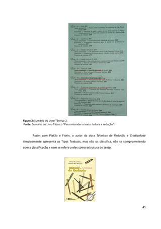 41
Figura 2: Sumário do Livro Técnico 2.
Fonte: Sumário do Livro Técnico “Para entender o texto: leitura e redação”.
Assim com Platão e Fiorin, o autor da obra Técnicas de Redação e Criatividade
simplesmente apresenta os Tipos Textuais, mas não os classifica, não se comprometendo
com a classificação e nem se refere a eles como estrutura do texto.
 