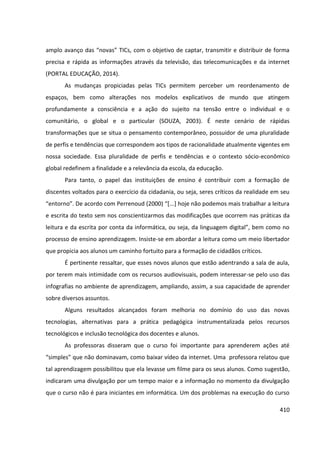 410
amplo avanço das “novas” TICs, com o objetivo de captar, transmitir e distribuir de forma
precisa e rápida as informações através da televisão, das telecomunicações e da internet
(PORTAL EDUCAÇÃO, 2014).
As mudanças propiciadas pelas TICs permitem perceber um reordenamento de
espaços, bem como alterações nos modelos explicativos de mundo que atingem
profundamente a consciência e a ação do sujeito na tensão entre o individual e o
comunitário, o global e o particular (SOUZA, 2003). É neste cenário de rápidas
transformações que se situa o pensamento contemporâneo, possuidor de uma pluralidade
de perfis e tendências que correspondem aos tipos de racionalidade atualmente vigentes em
nossa sociedade. Essa pluralidade de perfis e tendências e o contexto sócio-econômico
global redefinem a finalidade e a relevância da escola, da educação.
Para tanto, o papel das instituições de ensino é contribuir com a formação de
discentes voltados para o exercício da cidadania, ou seja, seres críticos da realidade em seu
“entorno”. De acordo com Perrenoud (2000) “[...] hoje não podemos mais trabalhar a leitura
e escrita do texto sem nos conscientizarmos das modificações que ocorrem nas práticas da
leitura e da escrita por conta da informática, ou seja, da linguagem digital”, bem como no
processo de ensino aprendizagem. Insiste-se em abordar a leitura como um meio libertador
que propicia aos alunos um caminho fortuito para a formação de cidadãos críticos.
É pertinente ressaltar, que esses novos alunos que estão adentrando a sala de aula,
por terem mais intimidade com os recursos audiovisuais, podem interessar-se pelo uso das
infografias no ambiente de aprendizagem, ampliando, assim, a sua capacidade de aprender
sobre diversos assuntos.
Alguns resultados alcançados foram melhoria no domínio do uso das novas
tecnologias, alternativas para a prática pedagógica instrumentalizada pelos recursos
tecnológicos e inclusão tecnológica dos docentes e alunos.
As professoras disseram que o curso foi importante para aprenderem ações até
“simples” que não dominavam, como baixar vídeo da internet. Uma professora relatou que
tal aprendizagem possibilitou que ela levasse um filme para os seus alunos. Como sugestão,
indicaram uma divulgação por um tempo maior e a informação no momento da divulgação
que o curso não é para iniciantes em informática. Um dos problemas na execução do curso
 