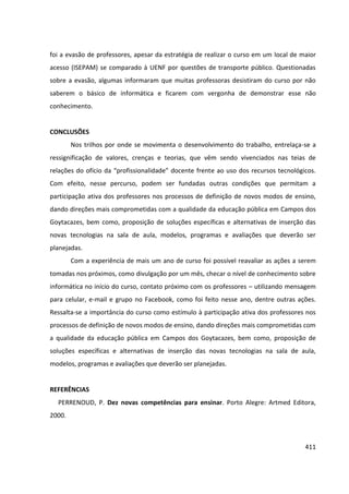 411
foi a evasão de professores, apesar da estratégia de realizar o curso em um local de maior
acesso (ISEPAM) se comparado à UENF por questões de transporte público. Questionadas
sobre a evasão, algumas informaram que muitas professoras desistiram do curso por não
saberem o básico de informática e ficarem com vergonha de demonstrar esse não
conhecimento.
CONCLUSÕES
Nos trilhos por onde se movimenta o desenvolvimento do trabalho, entrelaça-se a
ressignificação de valores, crenças e teorias, que vêm sendo vivenciados nas teias de
relações do ofício da “profissionalidade” docente frente ao uso dos recursos tecnológicos.
Com efeito, nesse percurso, podem ser fundadas outras condições que permitam a
participação ativa dos professores nos processos de definição de novos modos de ensino,
dando direções mais comprometidas com a qualidade da educação pública em Campos dos
Goytacazes, bem como, proposição de soluções específicas e alternativas de inserção das
novas tecnologias na sala de aula, modelos, programas e avaliações que deverão ser
planejadas.
Com a experiência de mais um ano de curso foi possível reavaliar as ações a serem
tomadas nos próximos, como divulgação por um mês, checar o nível de conhecimento sobre
informática no início do curso, contato próximo com os professores – utilizando mensagem
para celular, e-mail e grupo no Facebook, como foi feito nesse ano, dentre outras ações.
Ressalta-se a importância do curso como estímulo à participação ativa dos professores nos
processos de definição de novos modos de ensino, dando direções mais comprometidas com
a qualidade da educação pública em Campos dos Goytacazes, bem como, proposição de
soluções específicas e alternativas de inserção das novas tecnologias na sala de aula,
modelos, programas e avaliações que deverão ser planejadas.
REFERÊNCIAS
PERRENOUD, P. Dez novas competências para ensinar. Porto Alegre: Artmed Editora,
2000.
 