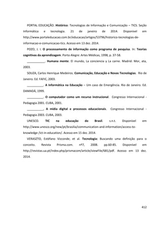 412
PORTAL EDUCAÇÃO. Histórico: Tecnologias de Informação e Comunicação – TICS. Seção
Informática e tecnologia. 21 de janeiro de 2014. Disponível em
http://www.portaleducacao.com.br/educacao/artigos/53796/historico-tecnologias-de-
informacao-e-comunicacao-tics. Acesso em 13 dez. 2014.
POZO, J. I. O processamento de informação como programa de pesquisa. In: Teorias
cognitivas da aprendizagem. Porto Alegre: Artes Médicas, 1998, p. 37-58.
___________. Humana mente: El mundo, La conciencia y La carne. Madrid: Mor, ata,
2003.
SOUZA, Carlos Henrique Medeiros. Comunicação, Educação e Novas Tecnologias. Rio de
Janeiro. Ed. FAFIC, 2003.
__________. A Informática na Educação – Um caso de Emergência. Rio de Janeiro. Ed.
DAMADÁ, 1999.
__________. O computador como um recurso instrucional. Congresso Internacional -
Pedagogia 2001. CUBA, 2001.
__________, A mídia digital e processos educacionais. Congresso Internacional -
Pedagogia 2003. CUBA, 2003.
UNESCO. TIC na educação do Brasil. s.n.t. Disponível em
http://www.unesco.org/new/pt/brasilia/communication-and-information/access-to-
knowledge /ict-in-education/. Acesso em 15 dez. 2014.
VERASZTO, Estéfano Vizconde; et al. Tecnologia: Buscando uma definição para o
conceito. Revista Prisma.com. nº7, 2008. pp.60-85. Disponível em
http://revistas.ua.pt/index.php/prismacom/article/viewFile/681/pdf. Acesso em 13 dez.
2014.
 