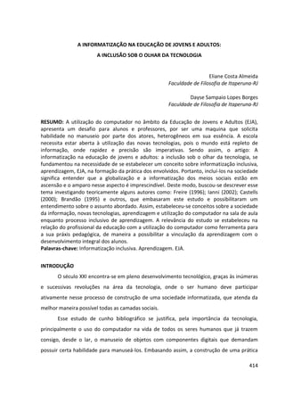 414
A INFORMATIZAÇÃO NA EDUCAÇÃO DE JOVENS E ADULTOS:
A INCLUSÃO SOB O OLHAR DA TECNOLOGIA
Eliane Costa Almeida
Faculdade de Filosofia de Itaperuna-RJ
Dayse Sampaio Lopes Borges
Faculdade de Filosofia de Itaperuna-RJ
RESUMO: A utilização do computador no âmbito da Educação de Jovens e Adultos (EJA),
apresenta um desafio para alunos e professores, por ser uma maquina que solicita
habilidade no manuseio por parte dos atores, heterogêneos em sua essência. A escola
necessita estar aberta à utilização das novas tecnologias, pois o mundo está repleto de
informação, onde rapidez e precisão são imperativas. Sendo assim, o artigo: A
informatização na educação de jovens e adultos: a inclusão sob o olhar da tecnologia, se
fundamentou na necessidade de se estabelecer um conceito sobre informatização inclusiva,
aprendizagem, EJA, na formação da prática dos envolvidos. Portanto, incluí-los na sociedade
significa entender que a globalização e a informatização dos meios sociais estão em
ascensão e o amparo nesse aspecto é imprescindível. Deste modo, buscou-se descrever esse
tema investigando teoricamente alguns autores como: Freire (1996); Ianni (2002); Castells
(2000); Brandão (1995) e outros, que embasaram este estudo e possibilitaram um
entendimento sobre o assunto abordado. Assim, estabeleceu-se conceitos sobre a sociedade
da informação, novas tecnologias, aprendizagem e utilização do computador na sala de aula
enquanto processo inclusivo de aprendizagem. A relevância do estudo se estabeleceu na
relação do profissional da educação com a utilização do computador como ferramenta para
a sua práxis pedagógica, de maneira a possibilitar a vinculação da aprendizagem com o
desenvolvimento integral dos alunos.
Palavras-chave: Informatização inclusiva. Aprendizagem. EJA.
INTRODUÇÃO
O século XXI encontra-se em pleno desenvolvimento tecnológico, graças às inúmeras
e sucessivas revoluções na área da tecnologia, onde o ser humano deve participar
ativamente nesse processo de construção de uma sociedade informatizada, que atenda da
melhor maneira possível todas as camadas sociais.
Esse estudo de cunho bibliográfico se justifica, pela importância da tecnologia,
principalmente o uso do computador na vida de todos os seres humanos que já trazem
consigo, desde o lar, o manuseio de objetos com componentes digitais que demandam
possuir certa habilidade para manuseá-los. Embasando assim, a construção de uma prática
 