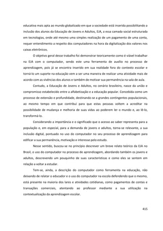 415
educativa mais apta ao mundo globalizado em que a sociedade está inserida possibilitando a
inclusão dos alunos da Educação de Jovens e Adultos, EJA, a essa camada social estruturada
em tecnologias, onde até mesmo uma simples realização de um pagamento de uma conta,
requer entendimento a respeito dos computadores na hora da digitalização dos valores nos
caixas eletrônicos.
O objetivo geral desse trabalho foi demonstrar teoricamente como é viável trabalhar
na EJA com o computador, sendo este uma ferramenta de auxílio no processo de
aprendizagem, pois já se encontra inserido em sua realidade fora do contexto escolar e
torná-lo um suporte na educação vem a ser uma maneira de realizar uma atividade mais de
acordo com as vivências dos alunos e também de motivar sua permanência na sala de aula.
Contudo, a Educação de Jovens e Adultos, no cenário brasileiro, nasce da união e
compromisso estabelecido entre a alfabetização e a educação popular. Concebida como um
processo de extensão e profundidade, destinando-se a grandes contingentes populacionais,
ao mesmo tempo em que contribuí para que estas pessoas voltem a acreditar na
possibilidade de mudança e melhoria de suas vidas ao poderem ler o mundo e, ao lê-lo,
transformá-lo.
Considerando a importância e o significado que o acesso ao saber representa para a
população e, em especial, para a demanda de jovens e adultos, torna-se relevante, a sua
inclusão digital, pontuado no uso do computador no seu processo de aprendizagem para
edificar a sua permanência, motivação e interesse pelo estudo.
Nesse sentido, buscou-se no princípio descrever um breve relato teórico da EJA no
Brasil, o uso do computador no processo de aprendizagem, abordando também os jovens e
adultos, descrevendo um pouquinho de suas características e como eles se sentem em
relação a voltar a estudar.
Tem-se, ainda, a descrição do computador como ferramenta na educação, não
deixando de relatar o educador e o uso do computador na escola defendendo que o mesmo,
está presente na maioria dos lares e atividades cotidianas, como pagamentos de contas e
transações comerciais, atentando ao professor mediante a sua utilização na
contextualização da aprendizagem escolar.
 