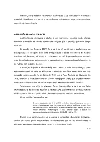 416
Portanto, neste trabalho, observam-se os alunos da EJA e a inclusão dos mesmos na
sociedade, visando oferecer um norte para todos que se interessam no processo de ensino e
aprendizado dessa clientela.
A EDUCAÇÃO DE JOVENS E ADULTOS
A alfabetização de jovens e adultos é um movimento histórico muito intenso,
complexo e recheado de conflitos com difíceis soluções, que se prolonga por muito tempo
no Brasil.
De acordo com Fonseca (2005), foi a partir do século XX que o analfabetismo no
Brasil passou a ser visto pelas elites como principal causa do atraso econômico e das mazelas
sociais do país, fato que, até então, era considerado normal. As pessoas levavam uma vida
mais de oralidade, onde as informações era passada através das gerações pela fala, através
da vivência com as outras pessoas.
A educação de jovens e adultos (EJA), ainda citando o autor acima, começou o seu
processo no Brasil por volta de 1934, mas as condições que favoreceram para que essa
educação viesse a eclodir, foi em torno de 1940, com o Plano Nacional de Educação. Em
1938, foi criado o Instituto Nacional de Estudos Pedagógicos (INEP), que projetou o Fundo
Nacional do Ensino Primário, no intuito de promover a educação de jovens e adultos.
Sabe-se que uma série de atividades foram desenvolvidas, a partir de um órgão
chamado Serviço de Educação de jovens e Adultos (SEA), que contribuiu e produziu material
didático para mobilizar a opinião pública, bem como governos estaduais e municipais.
Nesse sentido, Piconez relata que:
Durante as décadas de 1940 a 1950 os índices de analfabetismo caíram e
com o Congresso Nacional de Educação de Adultos no Rio de Janeiro, deu-
se um novo período na educação que se caracterizou pela intensa busca de
maior eficiência metodológica e pela reflexão sobre o social, no
pensamento pedagógico brasileiro (PICONEZ, 2002, p.22).
Dentro desse panorama, diversos programas e campanhas educacionais de jovens e
adultos passaram a ganhar importância no cenário brasileiro, pois viu-se a necessidade de se
promover a educação visando um crescimento econômico para o país.
 
