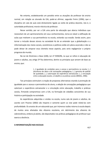 417
No entanto, estabelecendo um paralelo entre as atuações do professor do ensino
normal, em relação ao alunado da EJA, pode-se afirmar, segundo Freire (1996), que a
disciplina em sala de aula está diretamente ligada ao estilo de prática docente, isto é, à
autoridade profissional, moral e técnica do professor.
Nesse sentido, por ser a EJA uma parte da educação que abarca indivíduos que
necessitam de um aprimoramento em seus conhecimentos, torna-se viável a edificação de
aulas que motivem a sua permanência na escola, evitando sua evasão. Sendo assim, para
tornar a inclusão desses alunos na sociedade há de se entender que a globalização e a
informatização dos meios sociais, econômicos e políticos estão em plena ascensão e não se
pode deixar de amparar essa clientela nesse aspecto, pois seria negligenciar o próprio
progresso do mundo.
Na Lei de Diretrizes e Base (LDB), Lei nº 9394/96, no que se refere à educação de
jovens e adultos, seu artigo 3º fica determina, dentre os princípios que servem de base ao
ensino, que:
[...] igualdade de condições para o acesso e permanência na escola; [...]
pluralismo de ideia e de concepções pedagógicas; [...] garantia de padrão
de qualidade; [...] valorização da experiência extraescolar; [...] vinculação
entre a educação escolar, o trabalho e as práticas sociais (BRASIL, 1996).
Tais princípios estimulam a criação de propostas alternativas visando à promoção de
igualdade para o acesso e permanência do aluno, a adoção de concepções pedagógicas que
valorizam a experiência extraescolar e a vinculação entre educação, trabalho e práticas
sociais, firmando compromisso com a EJA, na formação de cidadãos conscientes de sua
história e participação na sociedade.
As experiências adquiridas e vividas na escola, numa sala de jovens e adultos, de
acordo com Piconez (2002) são ímpares e somente quem as vive pode relatá-las com
profundidade. Os anseios de um educando que, por inúmeras razões retorna à escola depois
de muitos anos afastados dos afazeres escolares, em detrimento dos afazeres da
sobrevivência, embora já adulto, são depositados nas práticas pedagógicas do professor que
exerce a docência.
A INFORMATIZAÇÃO NAS ESCOLAS
 