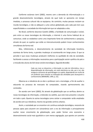 418
Conforme esclarece Ianni (2002), mesmo com a demanda da informatização e o
grande desenvolvimento tecnológico, através do qual tudo se apresenta em tempo
imediato, o processo cultural não se equiparou. Ao contrário, muitas pessoas resistem ao
mundo tecnológico, e não se adéquam a uma cultura globalizada, pois cada país tem suas
especificidades e a sociedade da informação tem que ser adaptadas a elas.
No Brasil, conforme descreve Castells (2000), a facilidade de comunicação é visível,
pois entre as novas tecnologias da informação, a internet é uma forma habitual de se
comunicar, onde se estabelece como uma importante fonte de conhecimento e pesquisa,
através do qual, os sujeitos que estão se intercomunicando podem trocar conhecimentos
simultâneos de forma real.
Mas, infelizmente, o desenvolvimento da sociedade da informação brasileira,
acontece de forma lenta, e grandes mudanças só acontecerão em longo prazo. O que se
percebe é que essas mudanças produzem melhorias na qualidade de vida da sociedade,
facilitando o acesso a informações necessárias para a participação social e política do país e
a inclusão dos alunos da EJA nesse cenário tecnológico. Segundo Brandão:
Cada vez mais se dissemina a informação na rede de informática, mas a
disponibilização da informação, em meio eletrônico ou não, por si só, não
assegura o processo de aprendizagem no sujeito, dependendo em muito de
um professor para orientar na realização das atividades para alcançarem o
conhecimento (BRANDÃO, 1995, p. 21).
Observa-se a relevância de se aliar o professor com a tecnologia, a fim de auxiliar o
educando no processo de manuseio do computador, visando aprimoramento dos
conteúdos.
De acordo com Ianni (2002), foi através da globalização que se verificou dentre as
novas tecnologias da informação, a televisão via satélite, que está mais presente e atuante
em todo o país. Quanto às outras tecnologias como celular e computador serão ampliadas
de acordo com sua relevância, mesmo nos grandes centros urbanos.
Assim, a sociedade por se encontrar em contínua evolução tecnológica, necessita de
pessoas aptas para atuarem em consonância com a era da informação e principalmente
auxiliar nesse crescimento da globalização, para poder formar uma economia e
desenvolvimento social mais igualitário e com menos segregação, que aponte um caminho
 