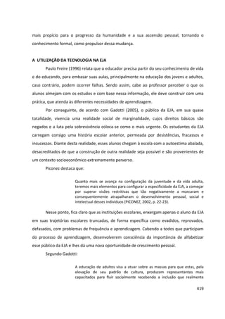 419
mais propício para o progresso da humanidade e a sua ascensão pessoal, tornando o
conhecimento formal, como propulsor dessa mudança.
A UTILIZAÇÃO DA TECNOLOGIA NA EJA
Paulo Freire (1996) relata que o educador precisa partir do seu conhecimento de vida
e do educando, para embasar suas aulas, principalmente na educação dos jovens e adultos,
caso contrário, podem ocorrer falhas. Sendo assim, cabe ao professor perceber o que os
alunos almejam com os estudos e com base nessa informação, ele deve construir com uma
prática, que atenda às diferentes necessidades de aprendizagem.
Por conseguinte, de acordo com Gadotti (2005), o público da EJA, em sua quase
totalidade, vivencia uma realidade social de marginalidade, cujos direitos básicos são
negados e a luta pela sobrevivência coloca-se como o mais urgente. Os estudantes da EJA
carregam consigo uma história escolar anterior, permeada por desistências, fracassos e
insucessos. Diante desta realidade, esses alunos chegam à escola com a autoestima abalada,
desacreditados de que a construção de outra realidade seja possível e são provenientes de
um contexto socioeconômico extremamente perverso.
Piconez destaca que:
Quanto mais se avança na configuração da juventude e da vida adulta,
teremos mais elementos para configurar a especificidade da EJA, a começar
por superar visões restritivas que tão negativamente a marcaram e
consequentemente atrapalharam o desenvolvimento pessoal, social e
intelectual desses indivíduos (PICONEZ, 2002, p. 22-23).
Nesse ponto, fica claro que as instituições escolares, enxergam apenas o aluno da EJA
em suas trajetórias escolares truncadas, de forma específica como evadidos, reprovados,
defasados, com problemas de frequência e aprendizagem. Cabendo a todos que participam
do processo de aprendizagem, desenvolverem consciência da importância de alfabetizar
esse público da EJA e lhes dá uma nova oportunidade de crescimento pessoal.
Segundo Gadotti:
A educação de adultos visa a atuar sobre as massas para que estas, pela
elevação de seu padrão de cultura, produzam representantes mais
capacitados para fluir socialmente recebendo a inclusão que realmente
 