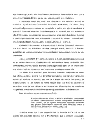 421
tipo de tecnologia, o educador deve fazer um planejamento do conteúdo de forma que se
estabeleçam todos os objetivos que ele quer alcançar perante seus estudantes.
O computador possui uma mágica que desperta em seus usuários a vontade de
dominá-lo e reproduzir desejos de manuseio nos mesmos. Desta forma, para Alencar (2001),
esta motivação em mexer e explorar um computador se projeta pelo fato, dessa máquina se
posicionar como uma ferramenta na sociedade para o uso cotidiano, pois suas informações
são atrativas, como sons, imagens e textos, executando ainda, operações rápidas, tornando
a aprendizagem dinâmica e eficaz. Ao passo que, possibilitem aos usuários a manipulação do
material produzido com facilidade, como correções, alterações e inserções.
Sendo assim, o computador é uma fenomenal ferramenta educacional, pois através
das suas opções de multimídias, internet, produção textual, desenhos e planilhas,
possibilitam ao aprendiz, desenvolver uma aprendizagem que parta dele mesmo, ou seja,
autodidata.
Segundo Ianni (2002) deve-se reconhecer que as tecnologias são necessárias na vida
do ser humano. Cabendo ao professor, entender a dimensão do uso do computador como
instrumento auxiliar no processo de ensino aprendizagem e não, como um fim em si mesmo,
que apenas é mais um componente para apresentar o conteúdo na sala de aula.
Esse mesmo autor acrescenta que é necessário entender o computador em toda a
sua extensão, para não correr o risco de verificar as mudanças e as inovações tecnológicas
distante da realidade da educação, pois por ser, o ensino nas escolas, um processo de
desenvolvimento do ser humano de forma integral, cabe não deixar de associar aos
conteúdos, o uso da informática e a apresentação dos diferentes tipos de tecnologias.
Adaptando o conhecimento formal com a realidade que se encontra a sociedade atual.
Dessa forma, Ianni, apresenta a seguinte reflexão:
A alfabetização deve ser atrelada à científica e a tecnológica para que todos
os cidadãos e o envolvimento do professor nesse processo transcendam de
forma coerente, com os objetivos educacionais propostos e assimilados
para produzir entendimentos específicos sobre conteúdos formais e
conhecimento geral de mundo (IANNI, 2002, p. 39).
Percebe-se então, que o uso do computador no ambiente educacional da EJA,
quando bem explorado, contribui com as transformações que se almejam na educação,
 