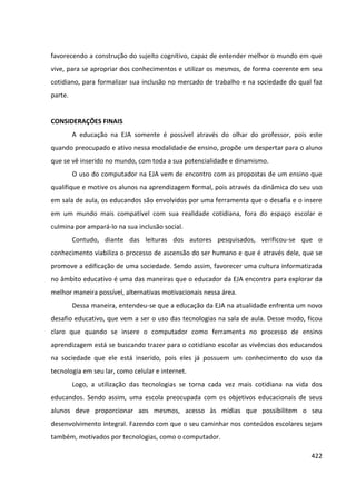 422
favorecendo a construção do sujeito cognitivo, capaz de entender melhor o mundo em que
vive, para se apropriar dos conhecimentos e utilizar os mesmos, de forma coerente em seu
cotidiano, para formalizar sua inclusão no mercado de trabalho e na sociedade do qual faz
parte.
CONSIDERAÇÕES FINAIS
A educação na EJA somente é possível através do olhar do professor, pois este
quando preocupado e ativo nessa modalidade de ensino, propõe um despertar para o aluno
que se vê inserido no mundo, com toda a sua potencialidade e dinamismo.
O uso do computador na EJA vem de encontro com as propostas de um ensino que
qualifique e motive os alunos na aprendizagem formal, pois através da dinâmica do seu uso
em sala de aula, os educandos são envolvidos por uma ferramenta que o desafia e o insere
em um mundo mais compatível com sua realidade cotidiana, fora do espaço escolar e
culmina por ampará-lo na sua inclusão social.
Contudo, diante das leituras dos autores pesquisados, verificou-se que o
conhecimento viabiliza o processo de ascensão do ser humano e que é através dele, que se
promove a edificação de uma sociedade. Sendo assim, favorecer uma cultura informatizada
no âmbito educativo é uma das maneiras que o educador da EJA encontra para explorar da
melhor maneira possível, alternativas motivacionais nessa área.
Dessa maneira, entendeu-se que a educação da EJA na atualidade enfrenta um novo
desafio educativo, que vem a ser o uso das tecnologias na sala de aula. Desse modo, ficou
claro que quando se insere o computador como ferramenta no processo de ensino
aprendizagem está se buscando trazer para o cotidiano escolar as vivências dos educandos
na sociedade que ele está inserido, pois eles já possuem um conhecimento do uso da
tecnologia em seu lar, como celular e internet.
Logo, a utilização das tecnologias se torna cada vez mais cotidiana na vida dos
educandos. Sendo assim, uma escola preocupada com os objetivos educacionais de seus
alunos deve proporcionar aos mesmos, acesso às mídias que possibilitem o seu
desenvolvimento integral. Fazendo com que o seu caminhar nos conteúdos escolares sejam
também, motivados por tecnologias, como o computador.
 
